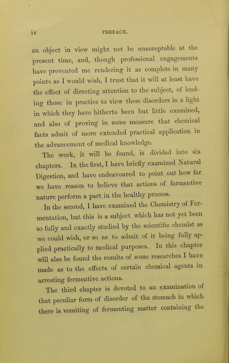 an object in view might not be unacceptable at the present time, and, though professional engagements have prevented me rendering it as complete in many points as I would wish, I trust that it will at least have the effect of directing attention to the subject, of lead- ing those in practice to view these disorders in a light in which they have hitherto been but little examined, and also of proving in some measure that chemical facts admit of more extended practical application in the advancement of medical knowledge. The work, it will be found, is divided into six chapters. In the first, I have briefly examined Natural Digestion, and have endeavoured to point out how far we have reason to believe that actions of fermentive nature perform a part in the healthy process. In the second, I have examined the Chemistry of Fer- mentation, but this is a subject which has not yet been so fully and exactly studied by the scientific chemist as we could wish, or so as to admit of it being fuUy ap- plied practically to medical purposes. In this chapter will also be found the results of some researches I have made as to the effects of certain chemical agents in arresting fermentive actions. The third chapter is devoted to an examination of that peculiar form of disorder of the stomach in which there is vomiting of fermenting matter containing the