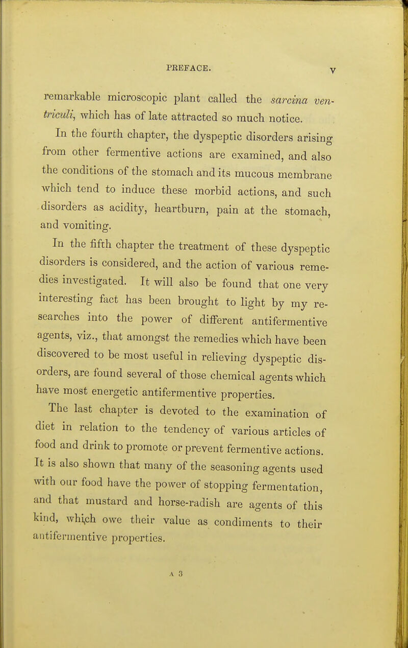 remarkable microscopic plant called the sarcina ven- triciili^ which has of late attracted so much notice. In the fourth chapter, the dyspeptic disorders arising from other fermentive actions are examined, and also the conditions of the stomach and its mucous membrane which tend to induce these morbid actions, and such disorders as acidity, heartburn, pain at the stomach, and vomiting. In the fifth chapter the treatment of these dyspeptic disorders is considered, and the action of various reme- dies investigated. It will also be found that one very interesting fact has been brought to light by my re- searches into the power of different antifermentive agents, viz., that amongst the remedies which have been discovered to be most useful in relieving dyspeptic dis- orders, are found several of those chemical agents which have most energetic antifermentive properties. The last chapter is devoted to the examination of diet in relation to the tendency of various articles of food and drink to promote or prevent fermentive actions. It is also shown that many of the seasoning agents used with our food have the power of stopping fermentation, and that mustard and horse-radish are agents of this kind, whi,ch owe their value as condiments to their antifermentive properties. A 3