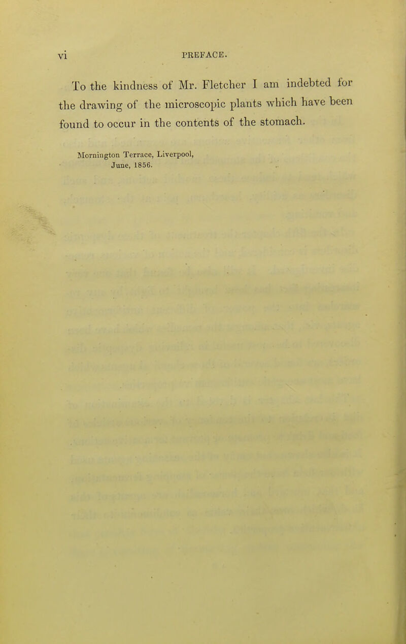 To the kindness of Mr. Fletcher I am indebted for the drawing of the microscopic plants which have been found to occur in the contents of the stomach. Mornington Terrace, Liverpool, June, 1856.