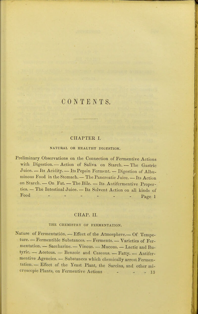 CONTENTS. CHAPTER I. NATDKAL OR HEALTHY DIGESTION. Preliminary Observations on the Connection of Fermentive Actions with Digestion.— Action of Saliva on Starch. — The Gastric Juice Its Acidity Its Pepsin Ferment. — Digestion of Albu- minous Food in the Stomach. — The Pancreatic Juice. — Its Action on Starch. — On Fat. — The Bile. — Its. Antifermentive Proper- ties— The Intestinal Juice. — Its Solvent Action on all kinds of Food - - - - . . Page i CHAP. 11. THE CHEMISTRY OF FERMENTATION. Nature of Fermentation. — Effect of the Atmosphere.— Of Tempe- ture. — Fermentible Substances Ferments Varieties of Fer- mentation. — Saccharine. — Vinous. — Mucous. — Lactic and Bu- tyric. — Acetous. — Benzoic and Caseous. — Fatty Antifer- mentive Agencies. — Substances which chemically arrest Fermen- tation. — Effect of the Yeast Plant, the Sarcina, and other mi~ croscopic Plants, on Fermentive Actions - - - 13