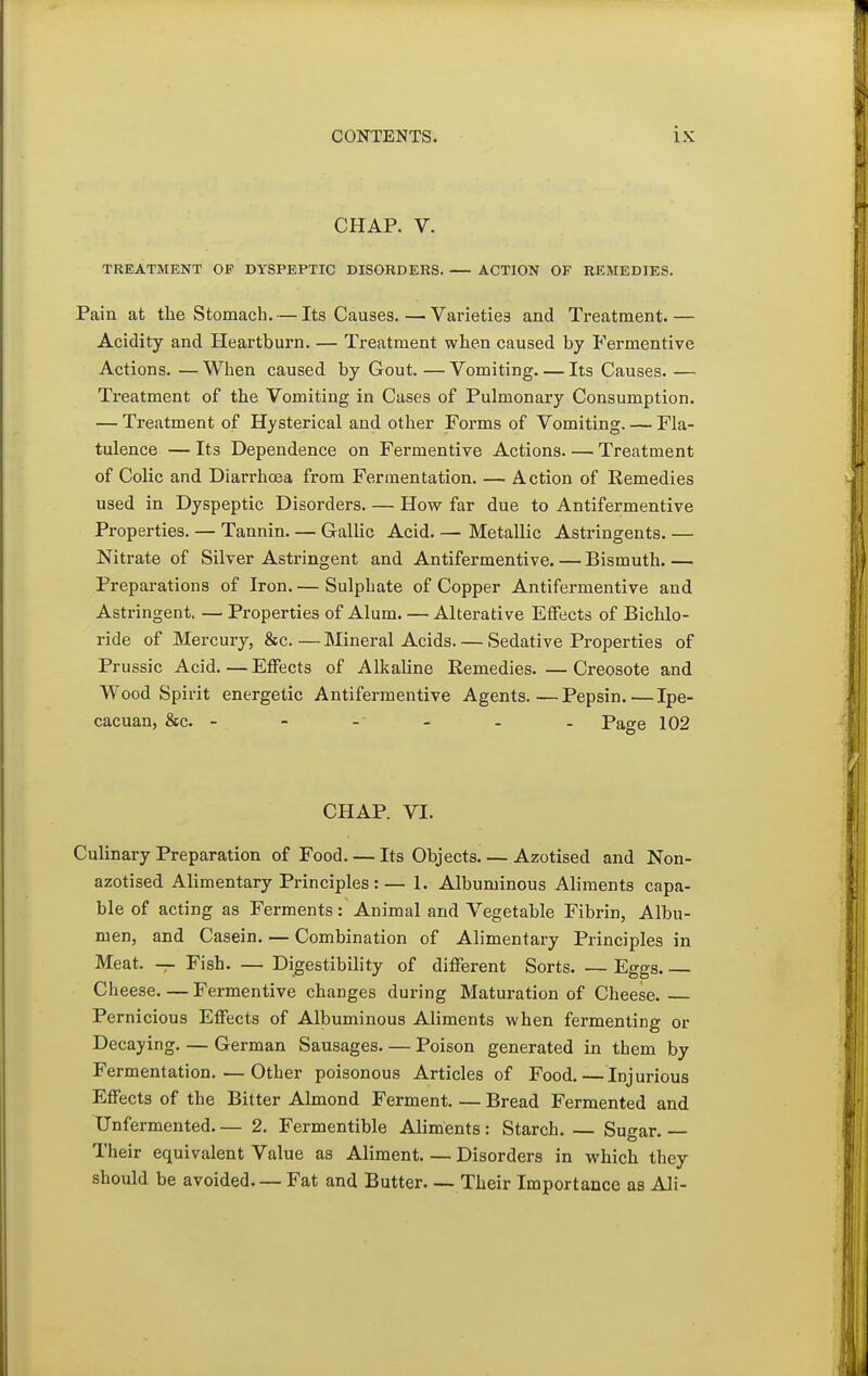 CHAP. V. TREATMENT OF DYSPEPTIC DISORDERS. ACTION OF REMEDIES. Paiu at the Stomach. — Its Causes. —■ Varieties and Treatment. — Acidity and Heartburn. — Treatment when caused by Fermentive Actions. —When caused by Gout. —Vomiting Its Causes. — Treatment of the Vomiting in Cases of Pulmonary Consumption. — Treatment of Hysterical and other Forms of Vomiting. — Fla- tulence — Its Dependence on Fermentive Actions Treatment of Colic and Diarrhoea from Fermentation. — Action of Remedies used in Dyspeptic Disorders. — How far due to Antifermentive Properties. — Tannin. — Gallic Acid. — Metallic Astringents. — Nitrate of Silver Astringent and Antifermentive.—Bismuth Preparations of Iron. — Sulphate of Copper Antifermentive and Astringent. — Properties of Alum, — Alterative Effects of Bichlo- ride of Mercury, &c. — Mineral Acids Sedative Properties of Prussic Acid. — Eflfects of Alkaline Remedies.—Creosote and Wood Spirit energetic Antifermentive Agents.—Pepsin. — Ipe- cacuan, &c. ------ Pase 102 CHAP. VI. Culinary Preparation of Food. — Its Objects Azotised and Non- azotised Alimentary Principles :— 1. Albuminous Aliments capa- ble of acting as Ferments: Animal and Vegetable Fibrin, Albu- men, and Casein. — Combination of Alimentary Principles in Meat. — Fish. — Digestibility of diflferent Sorts. — Eggs Cheese. — Fermentive changes during Maturation of Cheese. Pernicious Effects of Albuminous Aliments when fermenting or Decaying. — German Sausages Poison generated in them by Fermentation. — Other poisonous Articles of Food. — Injurious Effects of the Bitter Almond Ferment. — Bread Fermented and Unfermented 2. Fermentible Aliments: Starch. — Sugar. — Their equivalent Value as Aliment Disorders in which they should be avoided. — Fat and Butter Their Importance as Ali-