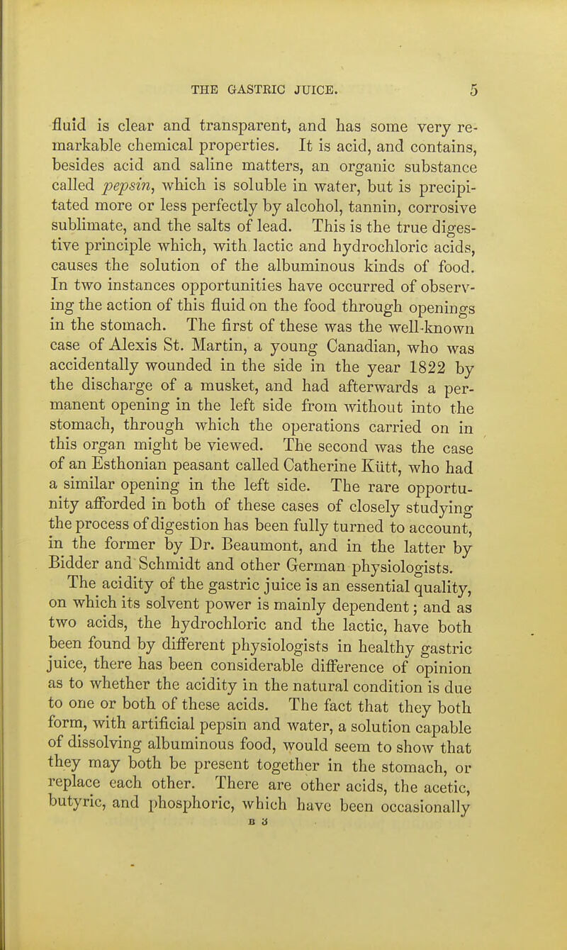 fluid is clear and transparent, and has some very re- markable chemical properties. It is acid, and contains, besides acid and saline matters, an organic substance called pepsin, which is soluble in water, but is precipi- tated more or less perfectly by alcohol, tannin, corrosive sublimate, and the salts of lead. This is the true diges- tive principle which, with lactic and hydrochloric acids, causes the solution of the albuminous kinds of food. In two instances opportunities have occurred of observ- ing the action of this fluid on the food through openings in the stomach. The first of these was the well-known case of Alexis St. Martin, a young Canadian, who was accidentally wounded in the side in the year 1822 by the discharge of a musket, and had afterwards a per- manent opening in the left side from without into the stomach, through which the operations carried on in this organ might be viewed. The second was the case of an Esthonian peasant called Catherine Kiitt, who had a similar opening in the left side. The rare opportu- nity afi'orded in both of these cases of closely studying the process of digestion has been fully turned to account, in the former by Dr. Beaumont, and in the latter by Bidder and Schmidt and other German physiologists. The acidity of the gastric juice is an essential quality, on which its solvent power is mainly dependent; and as two acids, the hydrochloric and the lactic, have both been found by difi'erent physiologists in healthy gastric juice, there has been considerable difference of opinion as to whether the acidity in the natural condition is due to one or both of these acids. The fact that they both form, with artificial pepsin and water, a solution capable of dissolving albuminous food, would seem to show that they may both be present together in the stomach, or replace each other. There are other acids, the acetic, butyric, and phosphoric, which have been occasionally