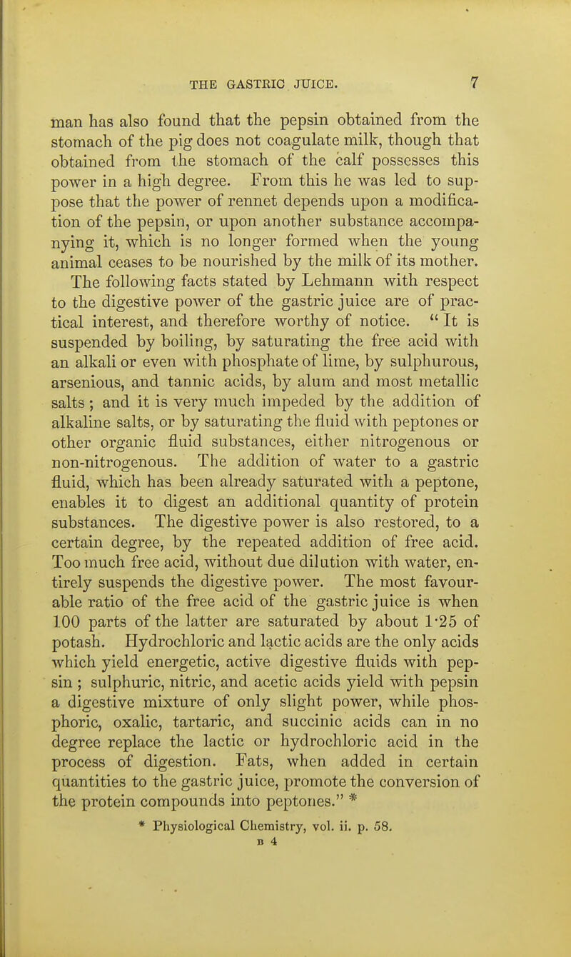 man has also found that the pepsin obtained from the stomach of the pig does not coagulate milk, though that obtained from the stomach of the calf possesses this power in a high degree. From this he was led to sup- pose that the power of rennet depends upon a modifica- tion of the pepsin, or upon another substance accompa- nying it, which is no longer formed when the young animal ceases to be nourished by the milk of its mother. The following facts stated by Lehmann with respect to the digestive power of the gastric juice are of prac- tical interest, and therefore worthy of notice.  It is suspended by boiling, by saturating the free acid with an alkali or even with phosphate of lime, by sulphurous, arsenious, and tannic acids, by alum and most metallic salts; and it is very much impeded by the addition of alkaline salts, or by saturating the fluid with peptones or other organic fluid substances, either nitrogenous or non-nitrogenous. The addition of water to a gastric fluid, which has been already saturated with a peptone, enables it to digest an additional quantity of protein substances. The digestive power is also restored, to a certain degree, by the repeated addition of free acid. Too much free acid, without due dilution with water, en- tirely suspends the digestive power. The most favour- able ratio of the free acid of the gastric juice is when 100 parts of the latter are saturated by about 1-25 of potash. Hydrochloric and lactic acids are the only acids which yield energetic, active digestive fluids with pep- sin ; sulphuric, nitric, and acetic acids yield with pepsin a digestive mixture of only slight power, while phos- phoric, oxalic, tartaric, and succinic acids can in no degree replace the lactic or hydrochloric acid in the process of digestion. Fats, when added in certain quantities to the gastric juice, promote the conversion of the protein compounds into peptones. * * Physiological Chemistry, vol. ii. p. 58.