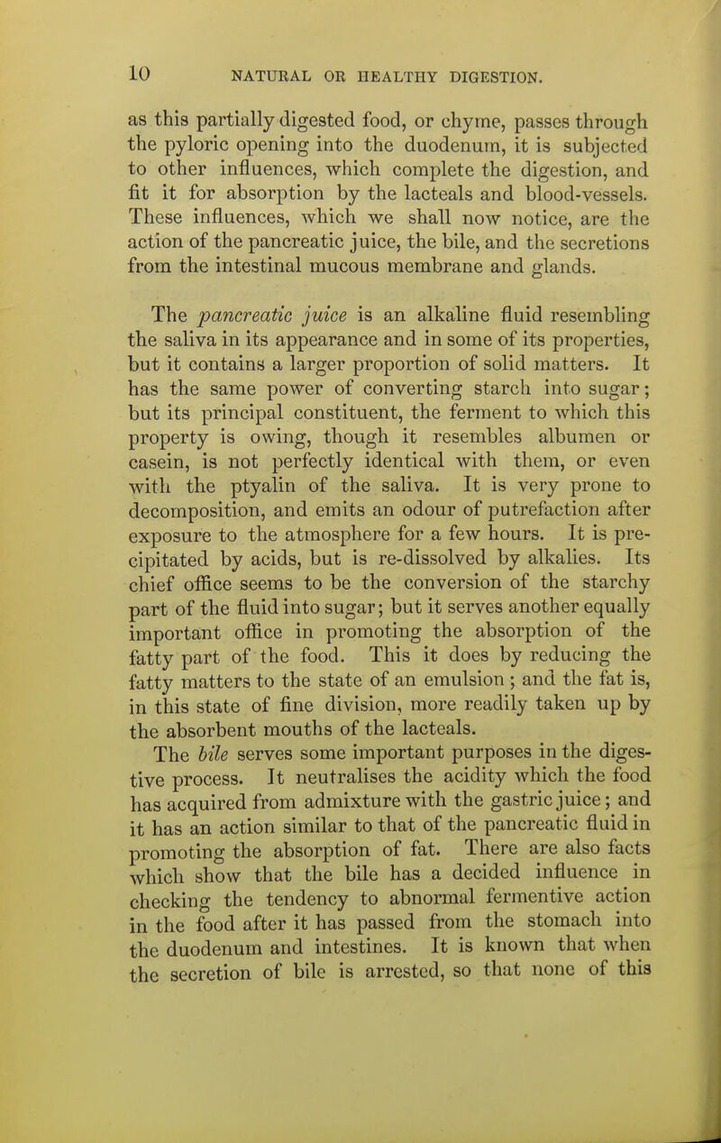 as this partially digested food, or chyme, passes through the pyloric opening into the duodenum, it is subjected to other influences, which complete the digestion, and fit it for absorption by the lacteals and blood-vessels. These influences, which we shall now notice, are the action of the pancreatic juice, the bile, and the secretions from the intestinal mucous membrane and glands. The pancreatic juice is an alkaline fluid resembling the saliva in its appearance and in some of its properties, but it contains a larger proportion of solid matters. It has the same power of converting starch into sugar; but its principal constituent, the ferment to which this property is owing, though it resembles albumen or casein, is not perfectly identical with them, or even with the ptyalin of the saliva. It is very prone to decomposition, and emits an odour of putrefaction after exposure to the atmosphere for a few hours. It is pre- cipitated by acids, but is re-dissolved by alkalies. Its chief office seems to be the conversion of the starchy part of the fluid into sugar; but it serves another equally important office in promoting the absorption of the fatty part of the food. This it does by reducing the fatty matters to the state of an emulsion ; and the fat is, in this state of fine division, more readily taken up by the absorbent mouths of the lacteals. The hile serves some important purposes in the diges- tive process. It neutralises the acidity which the food has acquired from admixture with the gastric juice; and it has an action similar to that of the pancreatic fluid in promoting the absorption of fat. There are also facts which show that the bile has a decided influence in checking the tendency to abnormal fermentive action in the food after it has passed from the stomach into the duodenum and intestines. It is known that when the secretion of bile is arrested, so that none of this