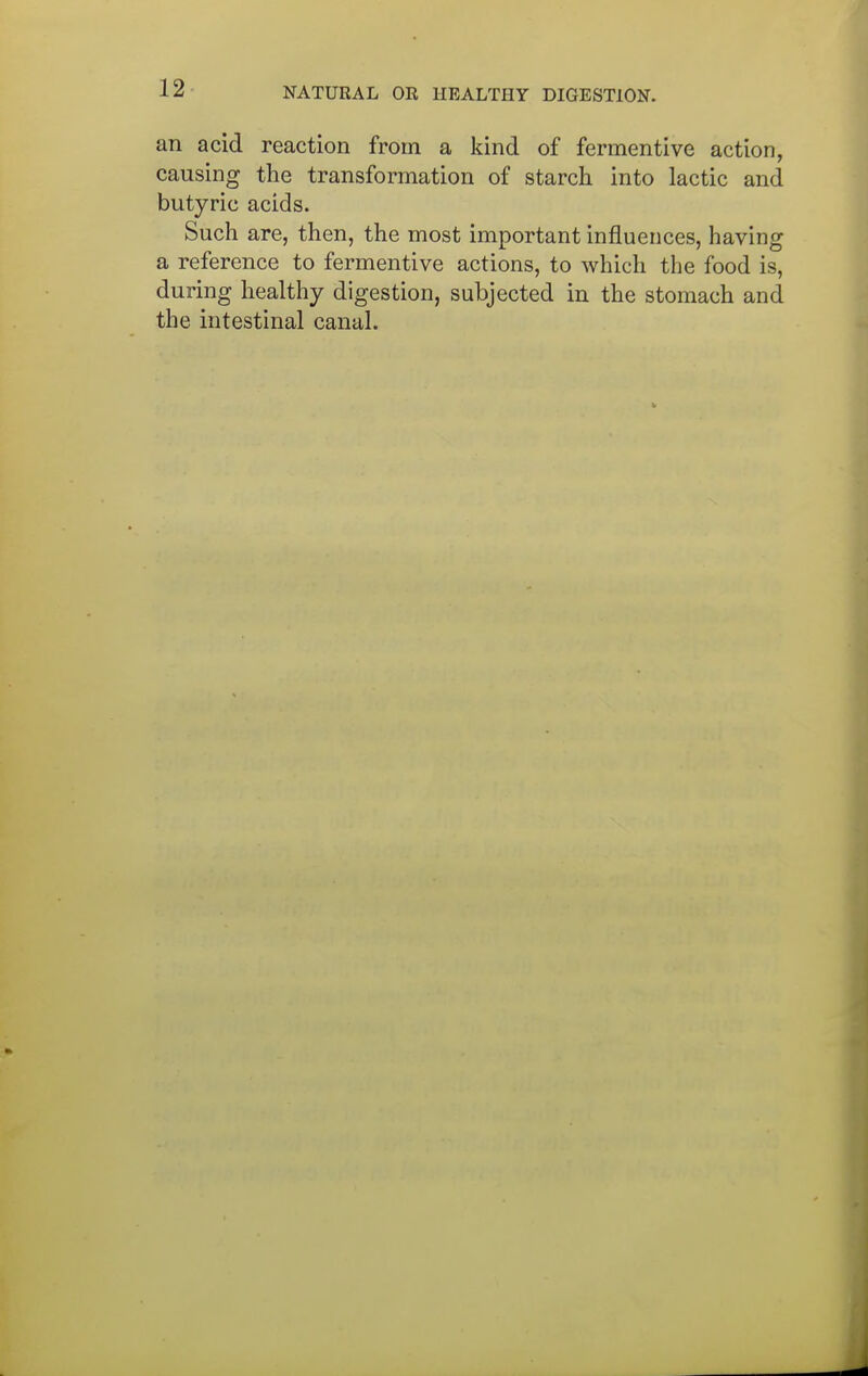 an acid reaction from a kind of fermentive action, causing the transformation of starch into lactic and butyric acids. Such are, then, the most important influences, having a reference to fermentive actions, to which the food is, during healthy digestion, subjected in the stomach and the intestinal canal.