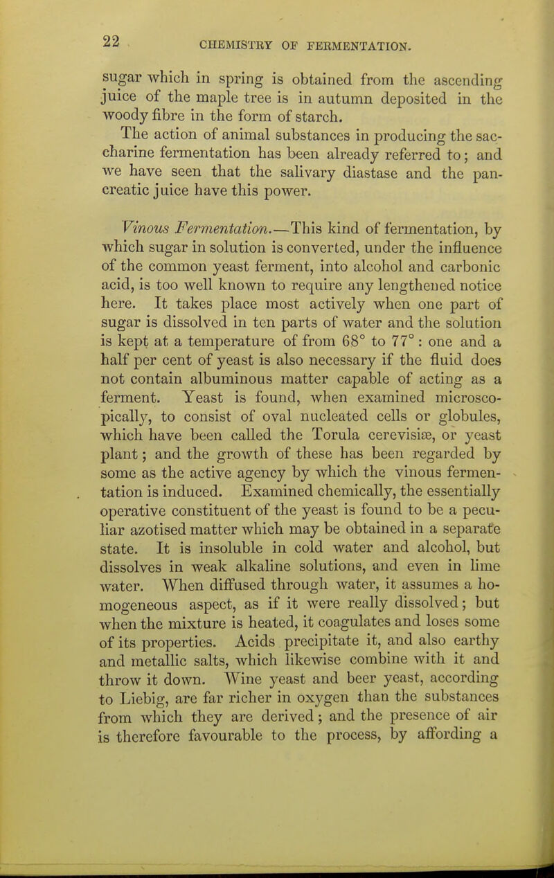 sugar which in spring is obtained from the ascending juice of the maple tree is in autumn deposited in the woody fibre in the form of starch. The action of animal substances in producing the sac- charine fermentation has been already referred to; and we have seen that the salivary diastase and the pan- creatic juice have this power. Vinous Fermentation.—This kind of fermentation, by which sugar in solution is converted, under the influence of the common yeast ferment, into alcohol and carbonic acid, is too well known to require any lengthened notice here. It takes place most actively when one part of sugar is dissolved in ten parts of water and the solution is kept at a temperature of from 68° to 77°: one and a half per cent of yeast is also necessary if the fluid does not contain albuminous matter capable of acting as a ferment. Yeast is found, when examined microsco- pically, to consist of oval nucleated cells or globules, which have been called the Torula cerevisiae, or yeast plant; and the growth of these has been regarded by some as the active agency by which the vinous fermen- tation is induced. Examined chemically, the essentially operative constituent of the yeast is found to be a pecu- liar azotised matter which may be obtained in a separate state. It is insoluble in cold water and alcohol, but dissolves in weak alkaline solutions, and even in lime water. When diffused through water, it assumes a ho- mogeneous aspect, as if it were really dissolved; but when the mixture is heated, it coagulates and loses some of its properties. Acids precipitate it, and also earthy and metallic salts, which likewise combine with it and throw it down. Wine yeast and beer yeast, according to Liebig, are far richer in oxygen than the substances from which they are derived; and the presence of air is therefore favourable to the process, by affording a