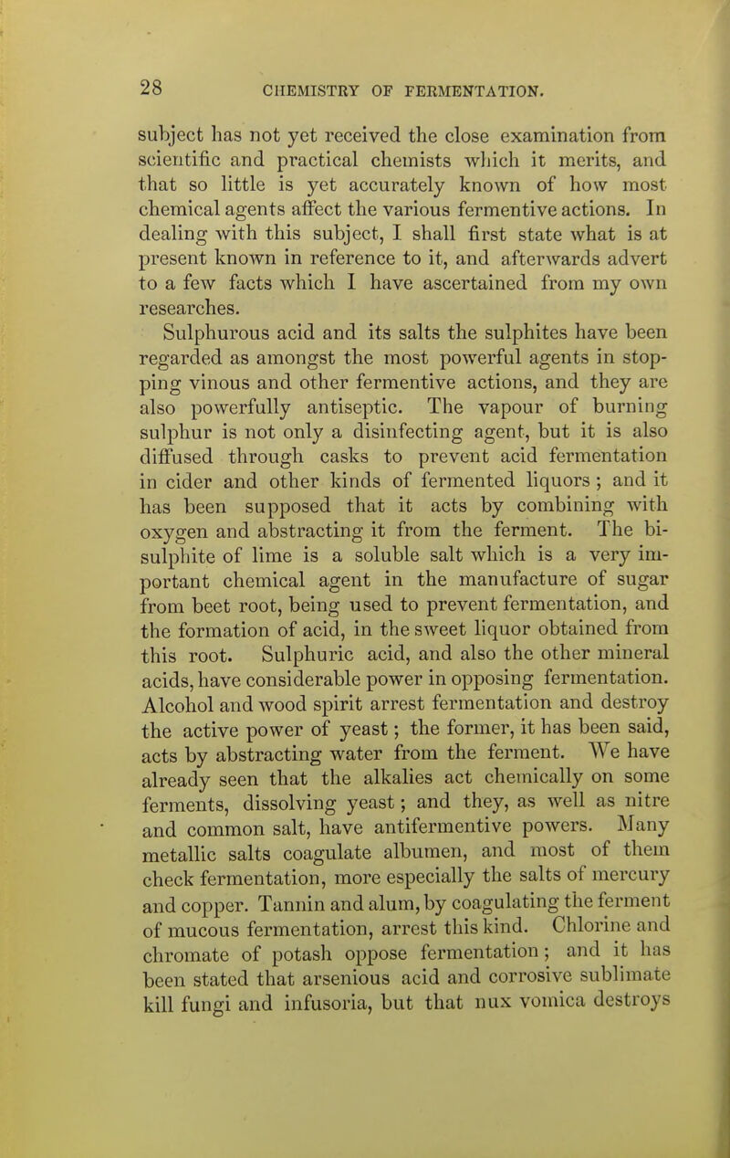 subject has not yet received the close examination from scientific and practical chemists which it merits, and that so little is yet accurately known of how most chemical agents affect the various fermentive actions. In dealing with this subject, I shall first state what is at present known in reference to it, and afterwards advert to a few facts which 1 have ascertained from my own researches. Sulphurous acid and its salts the sulphites have been regarded as amongst the most powerful agents in stop- ping vinous and other fermentive actions, and they are also powerfully antiseptic. The vapour of burning sulphur is not only a disinfecting agent, but it is also diffused through casks to prevent acid fermentation in cider and other kinds of fermented liquors ; and it has been supposed that it acts by combining with oxygen and abstracting it from the ferment. The bi- sulphite of lime is a soluble salt which is a very im- portant chemical agent in the manufacture of sugar from beet root, being used to prevent fermentation, and the formation of acid, in the sweet liquor obtained from this root. Sulphuric acid, and also the other mineral acids, have considerable power in opposing fermentation. Alcohol and wood spirit arrest fermentation and destroy the active power of yeast; the former, it has been said, acts by abstracting water from the ferment. We have already seen that the alkalies act chemically on some ferments, dissolving yeast; and they, as well as nitre and common salt, have antifermentive powers. Many metallic salts coagulate albumen, and most of them check fermentation, more especially the salts of mercury and copper. Tannin and alum, by coagulating the ferment of mucous fermentation, arrest this kind. Chlorine and chromate of potash oppose fermentation; and it has been stated that arsenious acid and corrosive sublimate kill fungi and infusoria, but that nux vomica destroys