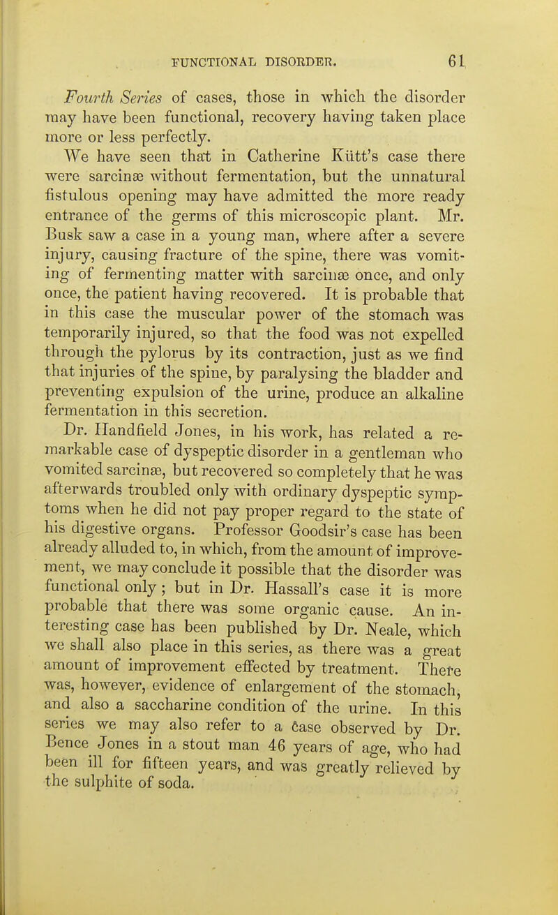 Fourth Series of cases, those in whicli the disorder may have been functional, recovery having taken place more or less perfectly. We have seen that in Catherine Kiitt's case there were sarcinee without fermentation, but the unnatural fistulous opening may have admitted the more ready entrance of the germs of this microscopic plant. Mr. Busk saw a case in a young man, where after a severe injury, causing fracture of the spine, there was vomit- ing of fermenting matter with sarcinse once, and only once, the patient having recovered. It is probable that in this case the muscular power of the stomach was temporarily injured, so that the food was not expelled through the pylorus by its contraction, just as we find that injuries of the spine, by paralysing the bladder and preventing expulsion of the urine, produce an alkaline fermentation in this secretion. Dr. Handfield Jones, in his work, has related a re- markable case of dyspeptic disorder in a gentleman who vomited sarcinaa, but recovered so completely that he was afterwards troubled only with ordinary dyspeptic symp- toms when he did not pay proper regard to the state of his digestive organs. Professor Goodsir's case has been already alluded to, in which, from the amount of improve- ment, we may conclude it possible that the disorder was functional only; but in Dr. Hassall's case it is more probable that there was some organic cause. An in- teresting case has been published by Dr. Neale, which we shall also place in this series, as there was a great amount of improvement effected by treatment. There was, however, evidence of enlargement of the stomach, and also a saccharine condition of the urine. In this series we may also refer to a Case observed by Dr. Bence Jones in a stout man 46 years of age, who had been ill for fifteen years, and was greatly relieved by the sulphite of soda.