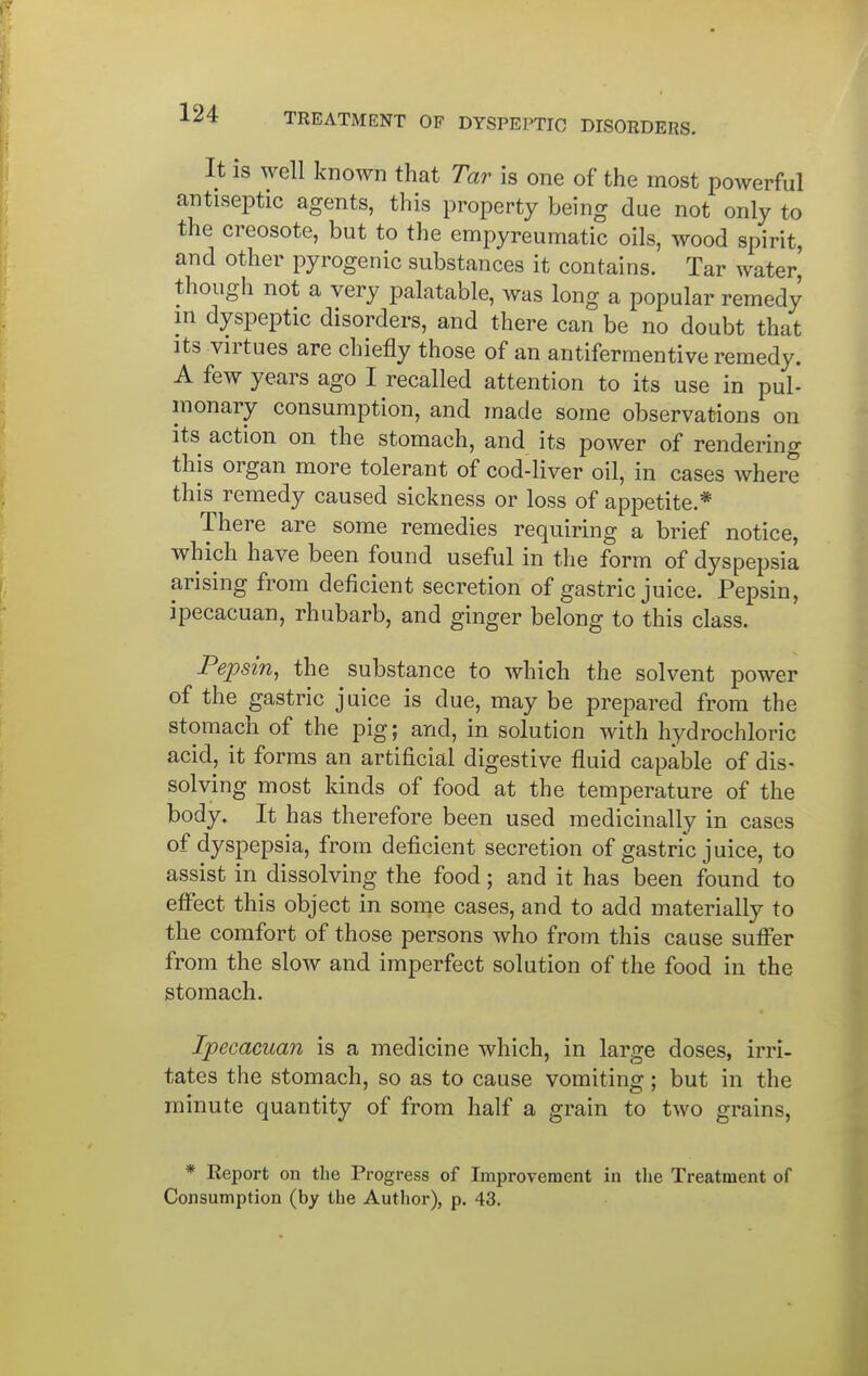 It is well known that Tar is one of the most powerful antiseptic agents, this property being due not only to the creosote, but to the empyreumatic oils, wood spirit, and other pyrogenic substances it contains. Tar water, though not a very palatable, was long a popular remedy m dyspeptic disorders, and there can be no doubt that Its virtues are chiefly those of an antifermentive remedy. A few years ago I recalled attention to its use in pul- monary consumption, and made some observations on its action on the stomach, and its power of rendering this organ more tolerant of cod-liver oil, in cases where this remedy caused sickness or loss of appetite.* There are some remedies requiring a brief notice, which have been found useful in the form of dyspepsia arising from deficient secretion of gastric juice. Pepsin, ipecacuan, rhubarb, and ginger belong to this class. Pepsin, the substance to which the solvent power of the gastric juice is due, may be prepared from the stomach of the pig; and, in solution with hydrochloric acid, it forms an artificial digestive fluid capable of dis- solving most kinds of food at the temperature of the body. It has therefore been used medicinally in cases of dyspepsia, from deficient secretion of gastric juice, to assist in dissolving the food; and it has been found to effect this object in some cases, and to add materially to the comfort of those persons who from this cause suffer from the slow and imperfect solution of the food in the stomach. Ipecacuan is a medicine which, in large doses, irri- tates the stomach, so as to cause vomiting; but in the minute quantity of from half a grain to two grains, * Report on the Progress of Improvement in the Treatment of Consumption (by the Author), p. 43.