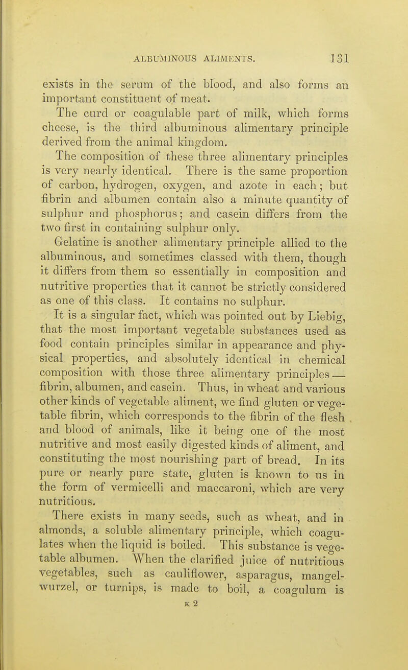 exists in the serum of the blood, and also forms an important constituent of meat. The curd or coagulable part of milk, which forms cheese, is the third albuminous alimentary principle derived from the animal kin2:dora. The composition of these three alimentary principles is very nearly identical. There is the same proportion of carbon, hydrogen, oxygen, and azote in each; but fibrin and albumen contain also a minute quantity of sulphur and phosphorus; and casein differs from the two first in containing sulphur only. Gelatine is another alimentary principle allied to the albuminous, and sometimes classed with them, though it differs from them so essentially in composition and nutritive properties that it cannot be strictly considered as one of this class. It contains no sulphur. It is a singular fact, which was pointed out by Liebig, that the most important vegetable substances used as food contain principles similar in appearance and phy- sical properties, and absolutely identical in chemical composition with those three alimentary principles fibrin, albumen, and casein. Thus, in wheat and various other kinds of vegetable aliment, we find gluten or vege- table fibrin, which corresponds to the fibrin of the flesh and blood of animals, like it being one of the most nutritive and most easily digested kinds of aliment, and constituting the most nourishing part of bread. In its pure or nearly pure state, gluten is known to us in the form of vermicelli and raaccaroni, which are very nutritious. There exists in many seeds, such as wheat, and in almonds, a soluble alimentary principle, which coagu- lates when the liquid is boiled. This substance is vege- table albumen. When the clarified juice of nutritious vegetables, such as cauliflower, asparagus, mangel- wurzel, or turnips, is made to boil, a coagulum is