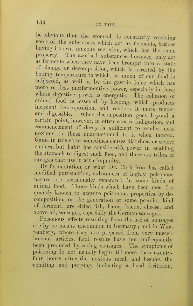 ON DIET. be obvious that tlie stomach is constantly receiving some of the substances which act as ferments, besides having its own mucous secretion, which has the same propert3^ The azotised substances, however, only act as ferments when they have been brought into a state of change or decomposition, which is arrested by the boiling temperature to which so much of our food is subjected, as well as by the gastric juice which has more or less antifermentive power, especially in those whose digestive power is energetic. The cohesion of animal food is lessened by keeping, which produces mcipient decomposition, and renders it more tender and digestible. When decomposition goes beyond a certain point, however, it often causes indigestion, and commencement of decay is sufficient to render meat noxious to those unaccustomed to it when tainted. Game in this state sometimes causes diarrhoea or severe cholera, but habit has considerable power in enabling the stomach to digest such food, and there are tribes ol savages that use it with impunity. By fermentation, or what Dr. Christison has called modified putrefaction, substances of highly poisonous nature are occasionally generated in some kinds of animal food. Those kinds which have been most fre- quently known to acquire poisonous properties by de- composition, or the generation of some peculiar kind of ferment, are dried fish, hams, bacon, cheese, and above all, sausages, especially the German sausages. Poisonous effects resulting from the use of sausages are by no means uncommon in Germany; and in Wur- temberg, where they are prepared from very miscel- laneous articles, fatal results have not unfrequently been produced by eating sausages. The symptoms of poisoning do not usually begin till more than twenty- four hours after the noxious meal, and besides the vomiting and purging, indicating a local irritation.