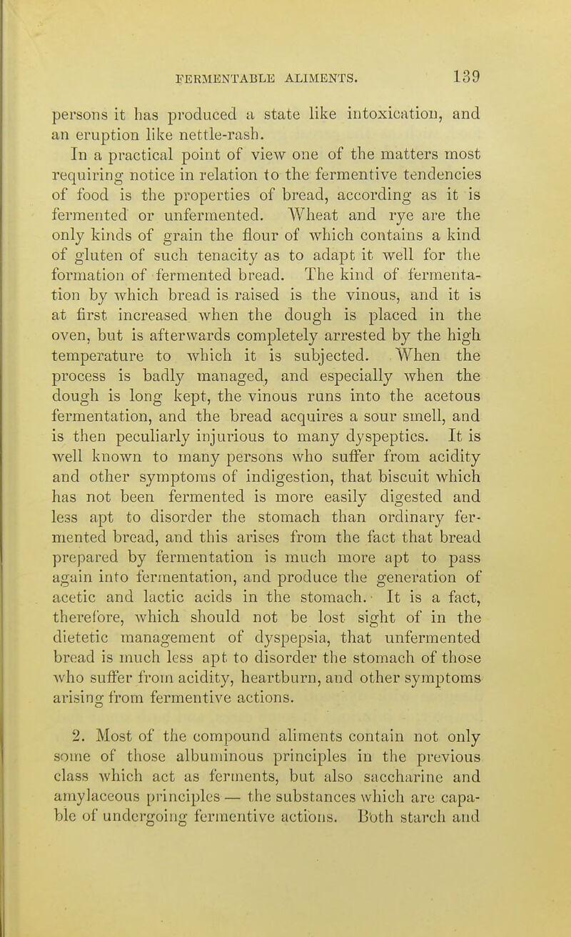 persons it has produced a state like intoxication, and an eruption like nettle-rash. In a practical point of view one of the matters most requiring notice in relation to the fermentive tendencies of food is the properties of bread, according as it is fermented or unfermented. Wheat and rye are the only kinds of grain the flour of which contains a kind of gluten of such tenacity as to adapt it well for the formation of fermented bread. The kind of fermenta- tion by which bread is raised is the vinous, and it is at first increased when the dough is placed in the oven, but is afterwards completely arrested by the high temperature to which it is subjected. When the process is badly managed, and especially when the dough is long kept, the vinous runs into the acetous fermentation, and the bread acquires a sour smell, and is then peculiarly injurious to many dyspeptics. It is well known to many persons who suffer from acidity and other symptoms of indigestion, that biscuit which has not been fermented is more easily digested and less apt to disorder the stomach than ordinary fer- mented bread, and this arises from the fact that bread prepared by fermentation is much more apt to pass again into fermentation, and produce the generation of acetic and lactic acids in the stomach. ■ It is a fact, therefore, which should not be lost sight of in the dietetic management of dj^spepsia, that unfermented bread is much less apt to disorder the stomach of those who suffer from acidity, heartburn, and other symptoms arising from fermentive actions. 2. Most of the compound aliments contain not only some of those albuminous principles in the previous class which act as ferments, but also saccharine and amylaceous principles — the substances which are capa- ble of undergoing fermentive actions. Both starch and