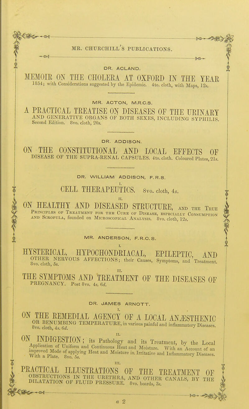 — —i^^^^^^ MR. Churchill's publications. DR. ACLAND. MEMOIE ON THE CHOLERA AT OXFORD IN THE YEAR 1854; with Considerations suggested by the Epidemic. 4to. cloth, with Maps, 12s, MR. ACTON, M.R.C.S. A PRACTICAL TREATISE ON DISEASES OF THE URINARY AND GENERATIVE ORGANS OF BOTH SEXES, INCLUDING SYPHILIS Second Edition. 8vo. cloth, 20s. DR. ADDISON. ON THE CONSTITUTIONAL AND LOCAL EFFECTS OF DISEASE OF THE SUPRA-RENAL CAPSULES. 4to. cloth. Coloured Plates 21s. DR. WILLIAM ADDISON, F. R.S. CELL THERAPEUTICS. 8vo. doth, 4.. ON HEALTHY AND DISEASED STRUCTURE, and the True Principles of Treatment for the Cure of Disease, especially Consumption AND Scrofula, founded on Microscopical Analysis. 8vo. cloth, 12s. MR. ANDERSON, F.R.C.S. HYSTERICAL, HYPOCHONDRIACAL, EPILEPTIC AND ZmXT^^^^^ AFFECTIONS; their Causes, Symptoms, and'Treatment II. THE SYMPTOMS AND TREATMENT OF THE DISEASES OF PREGNANCY. Post 8vo. 4s. 6d. DR. JAMES ARNOTT. ON THE REMEDIAL AGENCY OF A LOCAL ANiESTHENIC 8vo. c'SftMS!'''' TEMPERATURE, in various painful and inflammatory Diseases! ON INpiOESTION; its Pathology and its Treatment, by the Local iWovfd Mnl f T''^J^°f™ Accom,t of an WUh a Pkt /'''^ ^'*'* ''^ I'-rit^tive and Inflammatory Diseases. 0 PRACTICAL ILLUSTRATIONS OF THE TREATMENT OF OBSTRUCTIONS IN THE URETHRA, AND OTTIER CANALS B^ TI F .1 DILATATION OF FLUID PRESSURE.' 8vo boards, 3s. | ^ ^ a 2