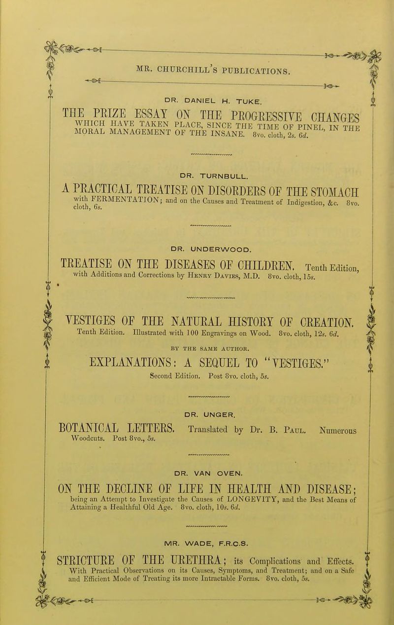 0 -e< . DR. DANIEL H. TUKE. THE PEIZE ESSAY ON THE PROGRESSIVE CHANGES WHICH HAVE TAKEN PLACE, SINCE THE TIME OF PINEL 1n THF MORAL MANAGEMENT OF THE INSANE. 8vo!lth;i-. S ' ^ DR. TURNBULL. A PRACTICAL TREATISE ON DISORDERS OF THE STOMACH cloS ^g^^^^NTATION; and on the Causes and Treatment of Indigestion, &c. 8vo. DR. UNDERWOOD. TREATISE ON THE DISEASES OE CHILDREN. Tenth Edition, with Additions and Corrections by Henry Da vies, M.D. 8vo. cloth 15s. YESTIGES OE THE NATURAL HISTORY OF CREATION. Tenth Edition. Illustrated with ] 00 Engravings on Wood. 8yo. cloth, 12s. 6d. BY THE SAME AUTHOR. EXPLANATIONS: A SEQUEL TO YESTIGES. Second Edition. Post 8vo. cloth, 5s. DR. UNGER. BOTANICAL LETTERS. Translated by Dr. B. Paul, Numerous Woodcuts. Post 8vo., 5s. DR. VAN OVEN. ON THE DECLINE OF LIFE IN HEALTH AND DISEASE; being .m Attempt to Investigate the Causes of LONGEVITY, and the Best Means of Attaining a Healthful Old Age. 8vo. cloth, 10s. 6d. MR. WADE, F.R.C.S. STRICTURE OF THE URETHRA; its Complications and Effects. , With Practical Observations on its Causes, Sjnuptoras, and Treatment; and on a Safe i and Efficient Mode of Treating its more IntractJiblc Forms. 8vo. cloth, 5s. ^ ,^0^ ^ i^^>^l