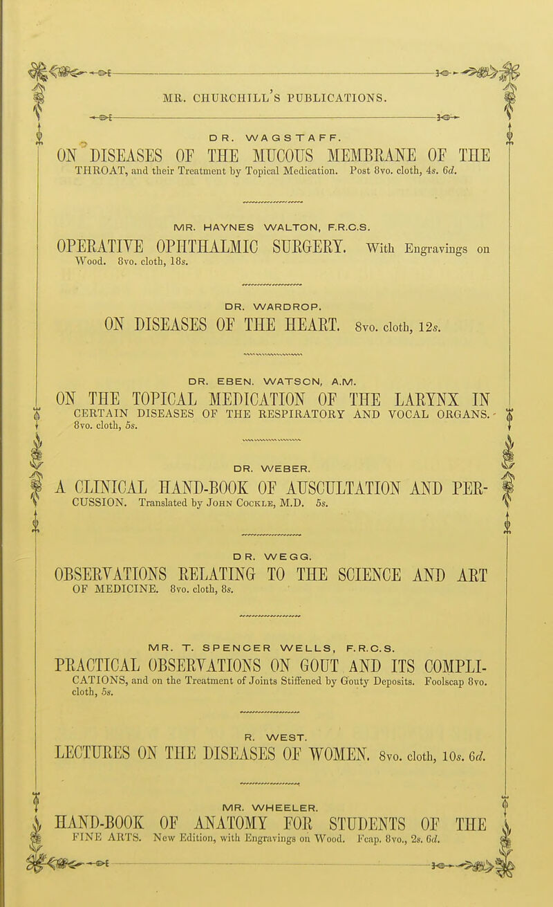 DR. WAGSTAFF. ON DISEASES OF THE MUCOUS MEMBRANE OF TEE THROAT, and their Treatment by Topical Medication. Post 8vo. cloth, 4s. 6d. MR. HAYNES WALTON, F.R.C.S. OPEEATIYE OPHTHALMIC SURGERY. With Engravings on Wood. 8vo. cloth, 18s. DR. WARDROP. ON DISEASES OF THE HEART. 8vo. cloth, 12* 4 DR. EBEN. WATSON, A.M. ON THE TOPICAL MEDICATION OF THE LARYNX IN CERTAIN DISEASES OF THE RESPIRATORY AND VOCAL ORGANS.- 8vo. cloth, OS. DR. WEBER. A CLINICAL HAND-BOOK OF AUSCULTATION AND PER- CUSSION. Translated by John Cockle, M.D. 5s. DR. WEGG. OBSERYATIONS RELATING TO THE SCIENCE AND ART OF MEDICINE. 8vo. cloth, 8s. MR. T. SPENCER WELLS, F.R.C.S. PRACTICAL OBSERYATIONS ON GOUT AND ITS COMPLI- CATIONS, and on the Treatment of Joints Stiffened by Gouty Deposits. Foolscap 8vo. cloth, .5s. R. WEST. LECTURES ON THE DISEASES OF WOMEN. 8vo. cloth, lo.. ed. MR. WHEELER. HAND-BOOK OF ANATOMY FOR STUDENTS OF THE FINE ARTS. New Edition, with Engravings on Wood. Fcap. 8vo., 28. 6rf. ^ — : j^,„$>^