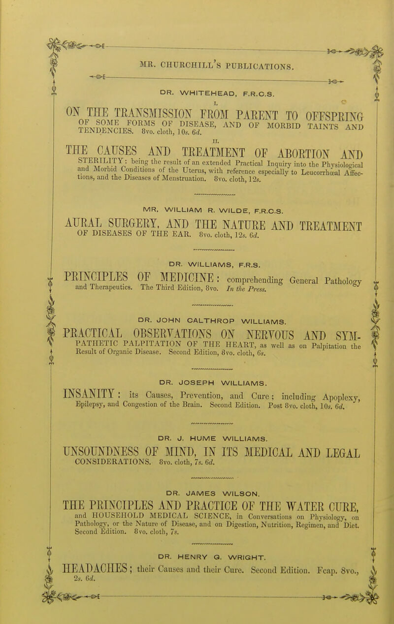 3^_^ MR. Churchill's publications. — . DR. WHITEHEAD, F.R.C.S. ON THE TRANSMISSION FROM PARENT TO OFFSPRING THE CAUSES AND TREATMENT OF ABORTION AND ^^/^/^^-^^r, '■■'^^ °^ extended Practical Inquiry into the Physiolopical and Moiiiid Conditions of the Uterus, with reference especially to Leucorrh^l Afltec- tions, and the Diseases of Menstruation. 8vo. cloth, 12s. MR. WILLIAM R. WILDE, F.R.C.S. AURAL SURGERY, AND THE NATURE AND TREATMENT OF DISEASES OF THE EAR. 8vo. cloth, 12s. 6d. V DR. WILLIAMS, F.R.S. PRINCIPLES OF MEDICINE : comprehending General Pathology and Therapeutics. The Third Edition, 8vo. In the Press. DR. JOHN CALTHROP WILLIAMS. PRACTICAL OBSERYATIONS ON NERYOUS AND SBt- ^ PATHETIC PALPITATION OF THE HEART, as well as on Palpitation the \ Result of Organic Disease. Second Edition, 8yo. cloth, 6s. DR. JOSEPH WILLIAMS. INSANITY : its Causes, Prevention, and Cure; including Apoplexy, Epilepsy, and Congestion of the Brain. Second Edition. Post 8vo. cloth, 10s. 6c/. ' DR. J. HUME WILLIAMS. UNSOUNDNESS OF MIND, IN ITS MEDICAL AND LEGAL CONSIDERATIONS. 8vo. cloth, 7s. U. f DR. JAMES WILSON. THE PRINCIPLES AND PRACTICE OF THE WATER CURE, and HOUSEHOLD MEDICAL SCIENCE, in Conversations on Physiology, on Pathology, or the Nature of Disease, and on Digestion, Nutrition, Regimen, and Diet. Second Edition. 8vo. cloth, 7s. DR. HENRY Q. WRIGHT. HEADACHES ; their Causes and their Cure. Second Edition. Fcap. 8vo., A 2s. Qd. ——