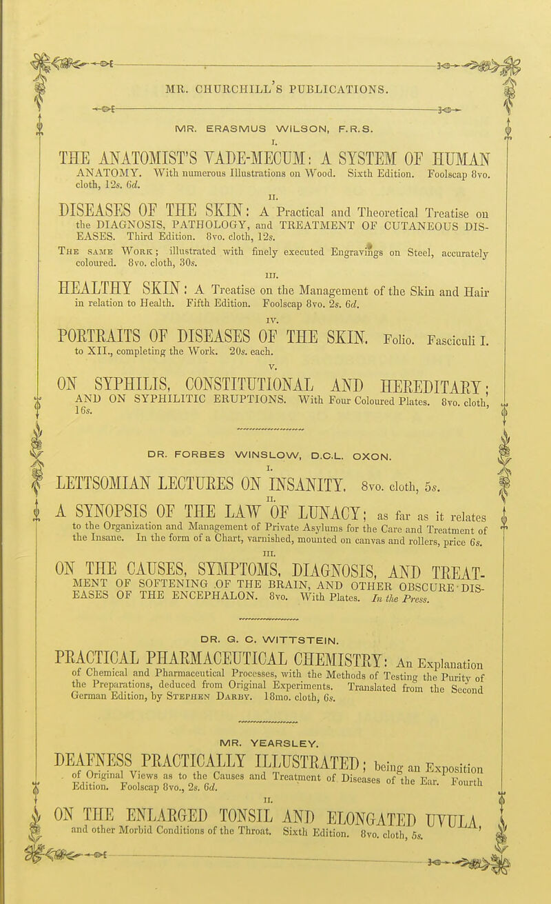 I i A SYNOPSIS OF THE LAW OF LUMCT; as for as it relates to the Organization and Management of Private Asylums for the Care and Treatment of the Insane. In the form of a Chart, varnished, mounted on canvas and rollers, price 6s. III. ON THE CAUSES, SYMPTOMS. DIAGNOSIS, AND TEEAT- MENT OF SOFTENING .OF THE BRAIN, AND OTHER OBSCURE DIS EASES OF THE ENCEPHALON. 8vo. With Plates. In the Press. ^ : ^^^M MR. Churchill's publications. M ■—je— \ MR. ERASMUS WILSON, F.R.S. | I. THE ANATOMIST'S YADE-MECUM: A SYSTEM OF HUMAN ANATOMY. With numerous Illustrations on Wood. Sixth Edition. Foolscap 8vo. cloth, 12s. 6d. II. DISEASES OF THE SKIN: A Practical and Theoretical Treatise on the DIAGNOSIS, PATHOLOGY, and TREATMENT OF CUTANEOUS DIS- EASES. Third Edition. 8vo. cloth, 12s. The same Work ; illustrated with finely executed Engravings on Steel, accurately coloured. 8vo. cloth, 30s. III. HEALTHY SKIN: a Treatise on the Management of the Skin and Hair in relation to Health. Fifth Edition. Foolscap 8vo. 2s. 6d. IV. PORTRAITS OF DISEASES OF THE SKIN. Folio. Fasciculi L to XII., completing the Work. 20s. each. V. ON SYPHILIS. CONSTITUTIONAL AND HEREDITARY- AND ON SYPHILITIC ERUPTIONS. With Four Coloured Plates. 8vo cloth' I6s. ■ ' DR. FORBES WINSLOW, D.C.L. OXON. LETTSOMIAN LECTURES ON INSANITY. 8vo. doth, DR. G. C. WITTSTEIN. PRACTICAL PHARMACEUTICAL CHEMISTRY: An Explanation of Chemical and Pharmaceutical Processes, with the Methods of Testing the Purity of the Preparations, deduced from Original Experiments. Translated from the Scc'ond German Edition, by Stephen Darby. I8mo. cloth, 6s. MR. YEARSLEY. DEAFNESS PRACTICALLY ILLUSTRATED; being an Exposition ■ EdiS':'''Fod:c:; ii::tet''''' ^''^^'^^ ^^-^^^ ON THE ENLARGED TONSIL AND ELONGATED UYULA and other Morbid Conditions of the Throat. Sixth Edition. 8vo. cloth, Ss. ^