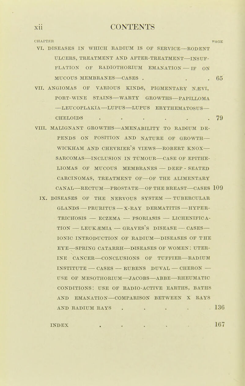 CHAl'TKR PAGE VI. DISEASES IN WHICH RADIUM IS OF SEEVICE—RODENT ULCERS, TREATMENT AND AFTER-TREATMENT—INSUF- FLATION OF RADIOTHORIUM EMANATION — IF ON Vn. ANGIOMAS OP VARIOUS KINDS, PIGMENTARY N^VI, PORT-WINE STAINS—WARTY GROWTHS—PAPILLOMA —LEUGOPLAKIA—LUPUS—LUPUS ERYTHEMATOSUS— VIII. MALIGNANT GROWTHS—AMENABILITY TO RADIUM DE- PENDS ON POSITION AND NATURE OF GROWTH— WICKHAM AND CHEVRIER'S VIEWS—ROBERT KNOX— SARCOMAS—INCLUSION IN TUMOUR—CASE OF EPITHE- LIOMAS OF MUCOUS MEMBRANES — DEEP - SEATED CARCINOMAS, TREATMENT OF—OF THE ALIMENTARY CANAL—RECTUM—PROSTATE—OF THE BREAST—CASES 109 IX. DISEASES OF THE NERVOUS SYSTEM — TUBERCULAR GLANDS — PRURITUS — X-RAY DERMATITIS — HYPER- TRICHOSIS — ECZEMA — PSORIASIS — LICHENIFICA- TION — LEUKEMIA — GRAVES's DISEASE — CASES— IONIC INTRODUCTION OF RADIUM—DISEASES OF THE EYE—SPRING CATARRH—DISEASES OF WOMEN : UTER- INE CANCER—CONCLUSIONS OF TUFFIER—RADIUM INSTITUTE — CASES — RUBENS DUVAL — CHERON — USE OF MESOTHORIUM—JACOBS—ABBE—RHEUMATIC conditions: use of radio-active EARTHS. BATHS AND EMANATION—COMPARISON BETWEEN X RAYS AND RADIUM RAYS . . . . 13G MUCOUS MEMBRANES—CASES 65 CHELOIDS 79 INDEX 167