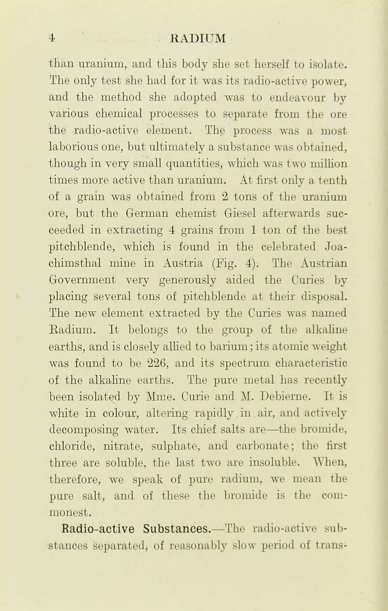 than uranium, and this body she set herself to isolate. The only test she had for it was its radio-active power, and the method she adopted was to endeavour by various chemical processes to separate from the ore the radio-active element. The process was a most laborious one, but ultimately a substance was obtained, though in very small quantities, which was two milhon times more active than uranium. At first only a tenth of a grain was obtained from 2 tons of the uranium ore, but the German chemist Giesel afterwards suc- ceeded in extracting 4 grains from 1 ton of the best pitchblende, which is found in the celebrated Joa- chimsthal mine in Austria (Fig. 4). The Austrian Government very generously aided the Curies by placing several tons of pitchblende at their disposal. The new element extracted by the Curies was named Kadium. It belongs to the group of the alkahne earths, and is closely alHed to barium; its atomic weight was found to be 226, and its spectrum characteristic of the alkahne earths. The pure metal has recently been isolated by Mme. Curie and M. Debierne. It is white in colour, altering rapidly in air, and actively decomposing water. Its chief salts are—the bromide, chloride, nitrate, sulphate, and carbonate; the first three are soluble, the last two are insoluble. When, therefore, we speak of pure radium, we mean the pure salt, and of these the bromide is the com- monest. Radio-active Substances.—The radio-active sub- stances separated, of reasonablj'^ slow period of trans-