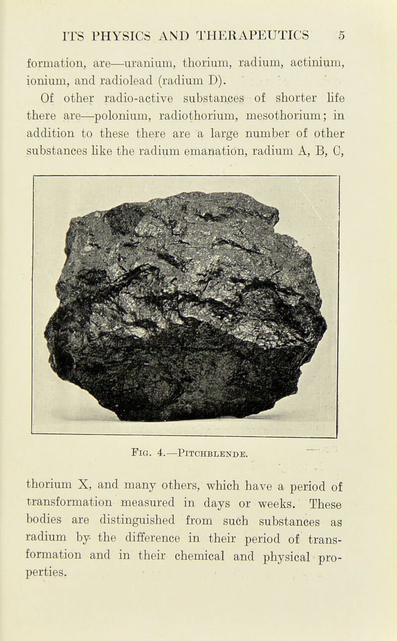 formation, are—uranium, thorium, radium, actinium, ionium, and radiolead (radium D). Of other radio-active substar;ces of shorter hfe there are—polonium, radiothorium, mesothorium; in addition to these there are a large number of other substances like the radium emanation, radium A, B, C, Fig. 4.—Pitchblende. thorium X, and many others, which have a period of transformation measured in days or weeks. These bodies are distinguished from such substances as radium by the difference in their period of trans- formation and in their chemical and physical pro- perties.