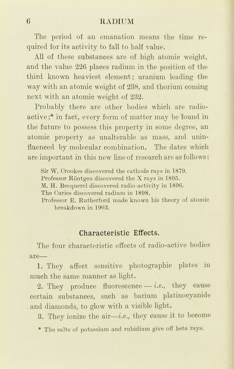 The period of an emanation means the time re- quired for its activity to fall to half value. All of these substances are of high atomic weight, and the value 226 places radium in the position of the third known heaviest element; uranium leading the way with an atomic weight of 238, and thorium coming next with an atomic weight of 232. Probably there are other bodies which are radio- active ;* in fact, every form of matter may be found in the future to possess this property in some degree, an atomic property as unalterable as mass, and unin- fluenced by molecular combination. The dates which are important in this new Hne of research are as follows: Sir W. Crookes discovered the cathode rays in 1879. Professor Rontgen discovered the X rays in 1895. M. H. Becquerel discovered radio-activity in 1896. The Curies discovered radium in 1898. Professor E. Rutherford made known his theory of atomic breakdown in 1903. Characteristic Effects. The four characteristic effects of radio-active bodies are— 1. They affect sensitive photographic plates in much the same manner as hght. 2. They produce fluorescence — i.e., they cause certain substances, such as barium platinocyanide and diamonds, to glow with a visible hght. 3. They ionize the air—i.e., they cause it to become * The salts of potassium and rubidium give off beta rays.