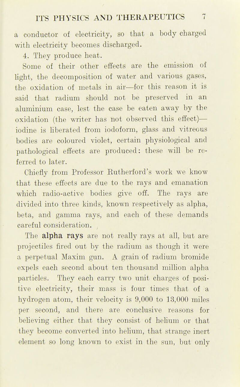 a conductor of electricity, so that a body charged with electricity becomes discharged. 4. They produce heat. Some of their other effects are the emission of light, the decomposition of water and various gases, the oxidation of metals in air—for this reason it is said that radium should not be preserved in an aluminium case, lest the case be eaten away by the oxidation (the writer has not observed this effect)— iodine is Hberated from iodoform, glass and vitreous bodies are coloured violet, certain physiological and pathological effects are produced: these will be re- ferred to later. Chiefly from Professor Kutherford's work we know that these effects are due to the rays and emanation which radio-active bodies give off. The rays are divided into three kinds, known respectively as alpha, beta, and gamma rays, and each of these demands careful consideration. The alpha rays are not really rays at all, but are projectiles fired out by the radium as though it were a perpetual Maxim gun. A grain of radium bromide expels each second about ten thousand million alpha particles. They each carry two unit charges of posi- tive electricity, their mass is four times that of a hydrogen atom, their velocity is 9,000 to 13,000 miles per second, and there are conclusive reasons for believing either that they consist of helium or that they become converted into hehum, that strange inert element so long known to exist in the sun, but only