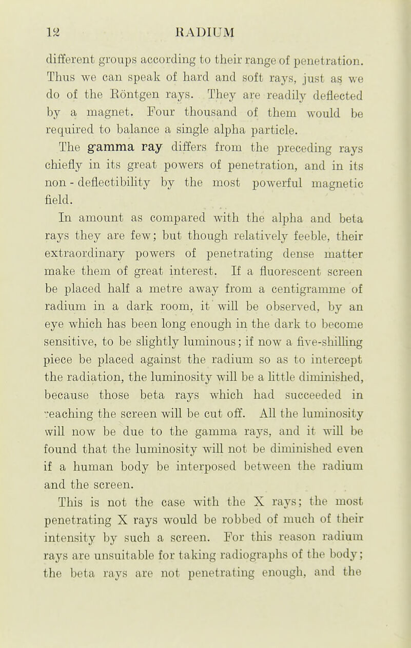 different groups according to their range of penetration. Thus we can speak of hard and soft rays, just as we do of the Kontgen rays. They are readily deflected by a magnet. Four thousand of them would be required to balance a single alpha particle. The g-amma ray differs from the preceding rays chiefly in its great powers of penetration, and in its non - deflectibility by the most powerful magnetic field. In amount as compared with the alpha and beta rays they are few; but though relatively feeble, their extraordinary powers of penetrating dense matter make them of great interest. If a fluorescent screen be placed half a metre away from a centigramme of radium in a dark room, it will be observed, by an eye which has been long enough in the dark to become sensitive, to be slightly luminous; if now a five-shilling piece be placed against the radium so as to intercept the radiation, the luminosity will be a httle diminished, because those beta rays which had succeeded in eaching the screen will be cut off. All the luminosity will now be due to the gamma rays, and it will be found that the luminosity will not be diminished even if a human body be interposed between the radium and the screen. This is not the case with the X rays; the most penetrating X rays would be robbed of much of their intensity by such a screen. For this reason radium rays are unsuitable for taking radiographs of the body; the beta rays are not penetrating enough, and the