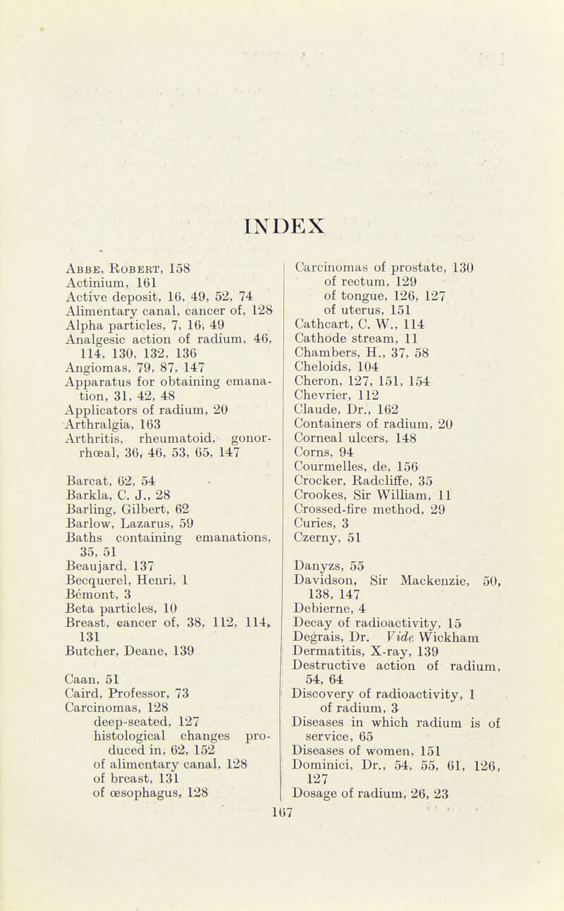 INDEX Abbe, Robert, 158 Actinium, 161 Active deposit, 16, 49, 52, 74 Alimentary canal, cancer of, 128 Alpha particles, 7, 16, 49 Analgesic action of radium, 46, 114. 130, 132, 136 Angiomas, 79, 87, 147 Apparatus for obtaining emana- tion, 31, 42, 48 Applicators of radium, 20 Arthralgia, 163 Arthritis, rheumatoid, gonor- rhoea!, 36, 46, 53, 65, 147 Barcat, 62, 54 Barkla, C. J., 28 Barling, Gilbert, 62 Barlow, Lazarus, 59 Baths containing emanations, 35, 51 Beaujard, 137 Becquerel, Henri, 1 Bemont, 3 Beta particles, 10 Breast, cancer of, 38, 112, 114, 131 Butcher, Deane, 139 Caan, 51 Caird, Professor, 73 Carcinomas, 128 deep-seated, 127 histological changes pro- duced in, 62, 152 of alimentary canal, 128 of breast, 131 of oesophagus, 128 Carcinomas of prostate, 130 of rectum, 129 of tongue, 126, 127 of uterus, 151 Cathcart, C. W., 114 Cathode stream, 11 Chambers, H., 37, 58 Cheloids, 104 Cheron, 127, 151, 154 Chevrier, 112 Claude, Dr., 162 Containers of radium, 20 Corneal ulcers, 148 Corns, 94 Courmelles, de, 156 Crocker, Radcliffe, 35 Crookes, Sir William, 11 Crossed-fire method, 29 Curies, 3 Czerny, 51 Danyzs, 55 Davidson, Sir Mackenzie, 50, 138, 147 Debierne, 4 Decay of radioactivity, 15 Degrais, Dr. Vide Wickham Dermatitis, X-ray, 139 Destructive action of radium, 54, 64 Discovery of radioactivity, 1 of radium, 3 Diseases in which radium is of service, 65 Diseases of women, 151 Dominici, Dr., 54, 55, 61, 126, 127 Dosage of radium, 26, 23