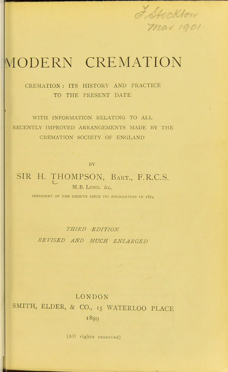 CREMATION : ITS HISTORY AND PRACTICE TO THE PRESENT DATE WITH INFORMATION RELATING TO ALL RECENTLY IMPROVED ARRANGEMENTS MADE BY THE CREMATION SOCIETY OF ENGLAND BY SIR H. THOMPSON, Bart., F.R.C.S. M. B. LoND. &c, PRESIDENT OF THE SOCIETY SINCE ITS FOUNDATION IN 1874 THIRD EDITION REVISED AND MUCH ENLARGED LONDON SMITH, ELDER, & CO, 15 WATERLOO PLACE 1899 [All rights reserved]