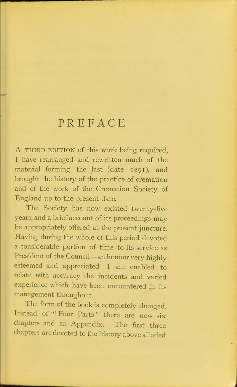 PREFACE A THIRD EDITION of this work being required, I have rearranged and rewritten much of the material forming the last (date 1891), and brought the history of the practice of cremation and of the work of the Cremation Society of England up to the present date. The Society has now existed twenty-five years, and a brief account of its proceedings may be appropriately offered at the present juncture. Having during the whole of this period devoted a considerable portion of time to its service as President of the Council—an honour very highly esteemed and appreciated—I am enabled to relate with accuracy the incidents and varied experience which have been encountered in its management throughout. The form of the book is completely changed. Instead of Four Parts there are now six chapters and an Appendix. The first three chapters are devoted to the history above alluded