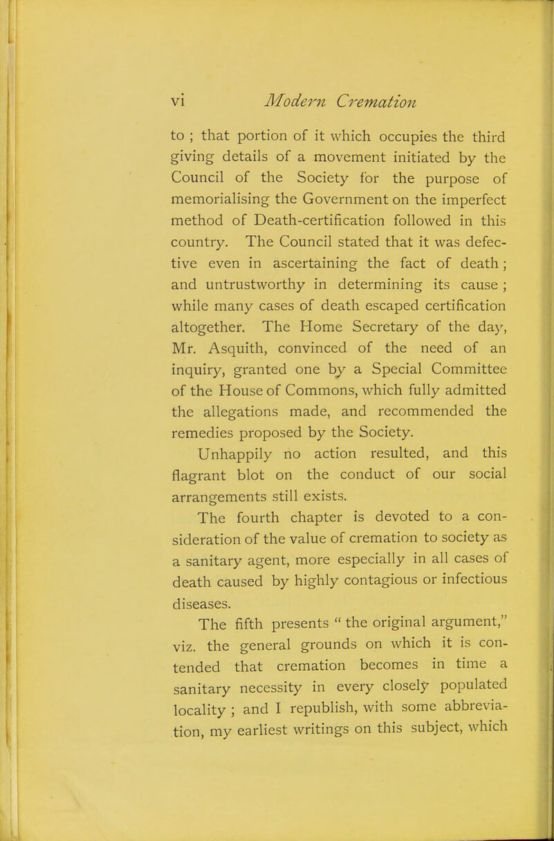 to ; that portion of it which occupies the third giving details of a movement initiated by the Council of the Society for the purpose of memorialising the Government on the imperfect method of Death-certification followed in this country. The Council stated that it was defec- tive even in ascertaining the fact of death; and untrustworthy in determining its cause ; while many cases of death escaped certification altogether. The Home Secretary of the day, Mr. Asquith, convinced of the need of an inquiry, granted one by a Special Committee of the House of Commons, which fully admitted the allegations made, and recommended the remedies proposed by the Society. Unhappily no action resulted, and this flagrant blot on the conduct of our social arrangements still exists. The fourth chapter is devoted to a con- sideration of the value of cremation to society as a sanitary agent, more especially in all cases of death caused by highly contagious or infectious diseases. The fifth presents  the original argument, viz. the general grounds on which it is con- tended that cremation becomes in time a sanitary necessity in every closely populated locality ; and I republish, with some abbrevia- tion, my earliest writings on this subject, which