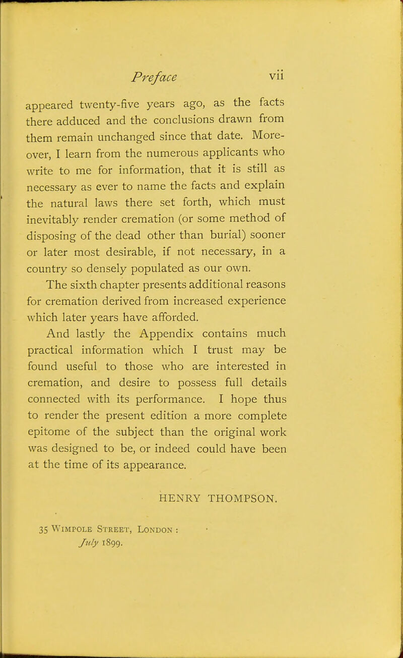 appeared twenty-five years ago, as the facts there adduced and the conclusions drawn from them remain unchanged since that date. More- over, I learn from the numerous applicants who write to me for information, that it is still as necessary as ever to name the facts and explain the natural laws there set forth, which must inevitably render cremation (or some method of disposing of the dead other than burial) sooner or later most desirable, if not necessary, in a country so densely populated as our own. The sixth chapter presents additional reasons for cremation derived from increased experience which later years have afforded. And lastly the Appendix contains much practical information which I trust may be found useful to those who are interested in cremation, and desire to possess full details connected with its performance. I hope thus to render the present edition a more complete epitome of the subject than the original work was designed to be, or indeed could have been at the time of its appearance. HENRY THOMPSON. 35 WiMPOLE Street, London : July 1899.