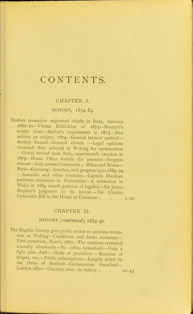 CONTENTS. CHAPTER I. HISTORY, 1874-84. Modern cremation originated chiefly in Italy, between 1860-70—Vienna Exhibition of 1873—Brunetti's results there—Author's experiments in 1873—And articles on subject, 1874—General interest excited- Society formed—Council chosen —Legal opinions obtained—Site selected at Woking for crematorium —Gorini invited from Italy, superintends erection in 1879—Home Office forbids the practice—Progress abroad—Italy several Crematoria ; Milan and Rome— Paris-^Germany—Sweden, with progress up to 1889-99 —Australia and other countries—Captain Hanham performs cremation in Dorsetshire—A cremation in Wales in 1884 raised question of legality—Sir James Stephen's judgment in its favour —Sir Charles Cameron's Bill in the House of Commons . CHAPTER II. HISTORY {continued), 1884-91. The English Society give public notice to perform crema- tion at Woking-Conditions and forms necessary- First cremation, March, 1885—The numbers cremated annually afterwards-No coffins henceforth-Only a light pine shell —Mode of procedure — Erection of chapel, etc.—Public subscriptions—Largely aided by the Duke of Bedford—Crematorium described- London office—Cinerary urns—in variety . . :