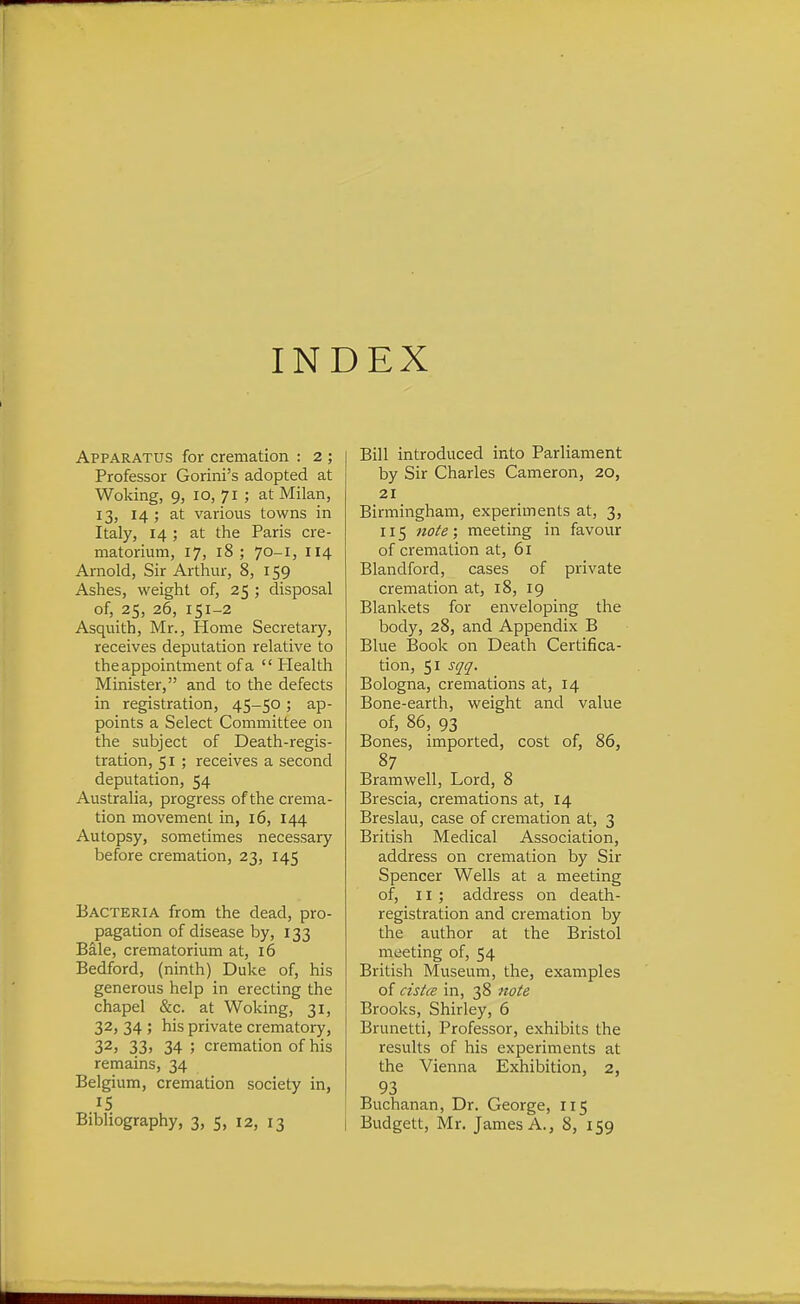 INDEX Apparatus for cremation : 2 ; Professor Gorini's adopted at Woking, 9, 10, 71 ; at Milan, 13, 14; at various towns in Italy, 14 ; at the Paris cre- matorium, 17, 18 ; 70-1, 114 Arnold, Sir Arthur, 8, 159 Ashes, weight of, 25 ; disposal of, 25, 26, 151-2 Asquith, Mr., Home Secretary, receives deputation relative to the appointment of a Health Minister, and to the defects in registration, 45-50; ap- points a Select Committee on the subject of Death-regis- tration, 51 ; receives a second deputation, 54 Australia, progress of the crema- tion movement in, 16, 144 Autopsy, sometimes necessary before cremation, 23, 145 Bacteria from the dead, pro- pagation of disease by, 133 Bale, crematorium at, 16 Bedford, (ninth) Duke of, his generous help in erecting the chapel &c. at Woking, 31, 32, 34 ; his private crematory, 32, 33. 34 ; cremation of his remains, 34 Belgium, cremation society in, 15 Bill introduced into Parliament by Sir Charles Cameron, 20, 21 Birmingham, experiments at, 3, 115 note; meeting in favour of cremation at, 61 Blandford, cases of private cremation at, 18, 19 Blankets for enveloping the body, 28, and Appendix B Blue Book on Death Certifica- tion, 51 sqq. Bologna, cremations at, 14 Bone-earth, weight and value of, 86, 93 Bones, imported, cost of, 86, 87 Bramwell, Lord, 8 Brescia, cremations at, 14 Breslau, case of cremation at, 3 British Medical Association, address on cremation by Sir Spencer Wells at a meeting of, II; address on death- registration and cremation by the author at the Bristol meeting of, 54 British Museum, the, examples of cistce in, 38 note Brooks, Shirley, 6 Brunetti, Professor, exhibits the results of his experiments at the Vienna Exhibition, 2, 93 Buchanan, Dr. George, 115