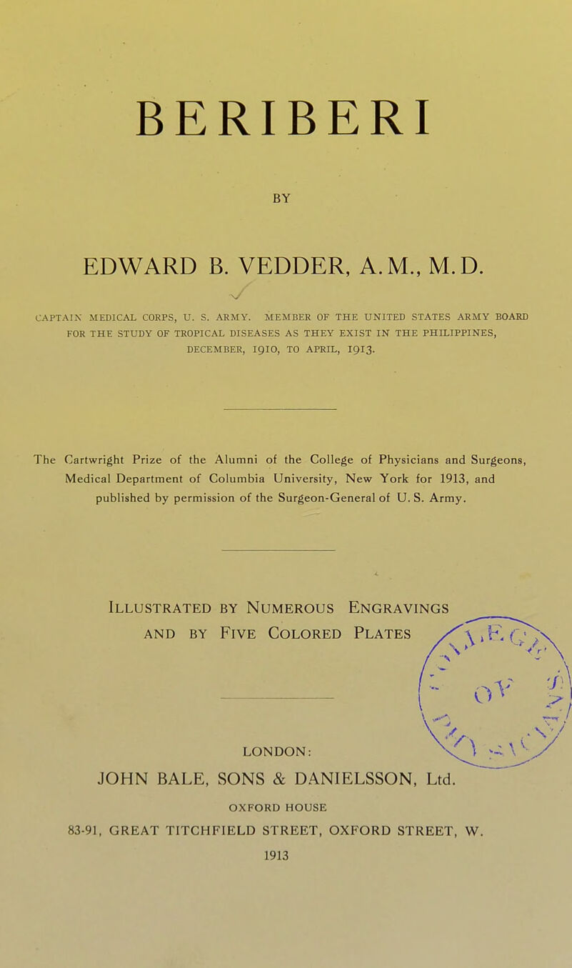 BERIBERI BY EDWARD B. VEDDER, A.M., M.D. CAPTAIN MEDICAL CORPS, U. S. ARMY. MEMBER OF THE UNITED STATES ARMY BOARD FOR THE STUDY OF TROPICAL DISEASES AS THEY EXIST IN THE PHILIPPINES, DECEMBER, IQIO, TO APRIL, I9I3. The Cartwright Prize of the Alumni of the College of Physicians and Surgeons, Medical Department of Columbia University, New York for 1913, and published by permission of the Surgeon-General of U.S. Army. Illustrated by Numerous Engravings AND BY Five Colored Plates / LONDON: JOHN BALE, SONS & DANIELSSON, Ltd. OXFORD HOUSE 83-91, GREAT TITCHFIELD STREET, OXFORD STREET, W. 1913