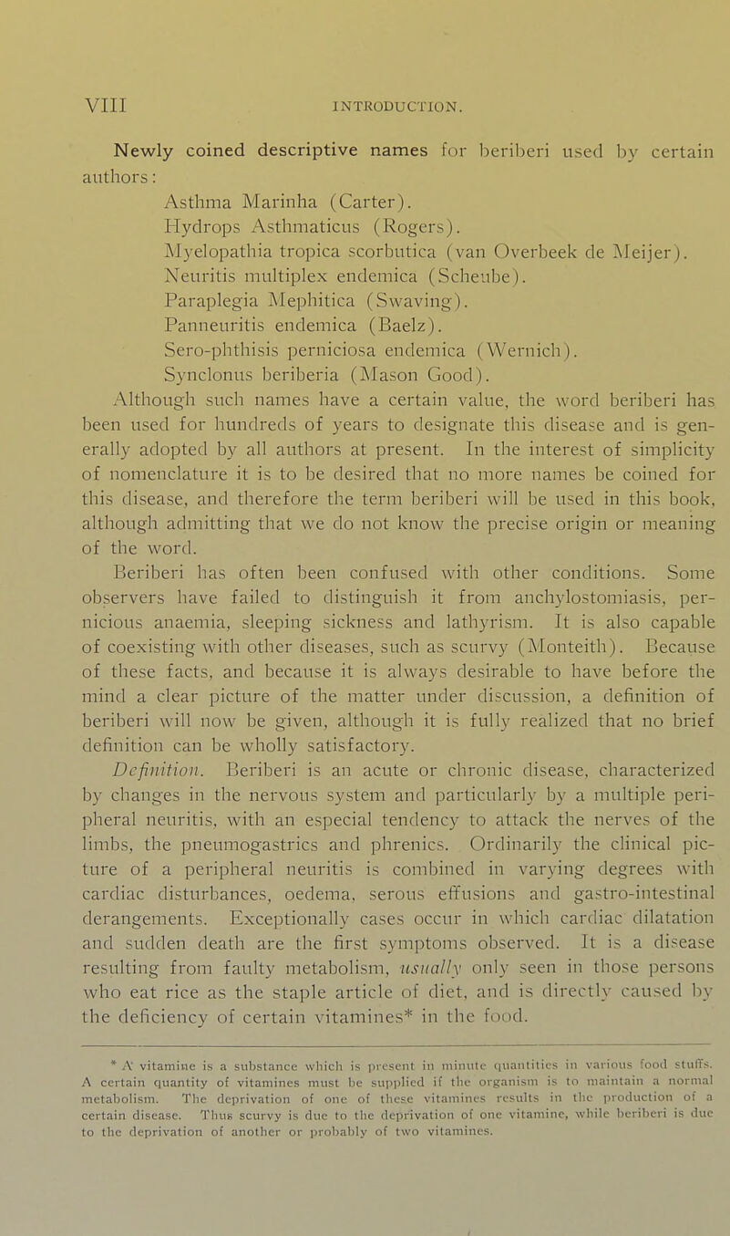 Newly coined descriptive names for beril^eri used by certain authors: Asthma Marinha (Carter). Hydrops Asthmaticus (Rogers). Myelopathia tropica scorbutica (van Overbeek de Aleijer). Neuritis multiplex endemica (Scheube). Paraplegia Mepbitica (Swaving). Panneuritis endemica (Baelz). Sero-phthisis perniciosa endemica (Wernicb). Synclonus beriberia (Mason Good). Although such names have a certain value, the word beriberi has been used for hundreds of years to designate this disease and is gen- erally adopted by all authors at present. In the interest of simplicity of nomenclature it is to be desired that no more names be coined for this disease, and therefore the term beriberi will be used in this book, although admitting that we do not know the precise origin or meaning of the word. Beriberi has often been confused with other conditions. Some observers have failed to distinguish it from anchylostomiasis, per- nicious anaemia, sleeping sickness and lathyrism. It is also capable of coexisting with other diseases, such as scurvy (Monteith). Because of these facts, and because it is always desirable to have before the mind a clear picture of the matter under discussion, a definition of beriberi will now be given, although it is fully realized that no brief definition can be wholly satisfactory. Definition. Beriberi is an acute or chronic disease, characterized by changes in the nervous system and particularly by a multiple peri- pheral neuritis, with an especial tendency to attack the nerves of the limbs, the pneumogastrics and phrenics. Ordinarily the clinical pic- ture of a peripheral neuritis is combined in varying degrees with cardiac disturbances, oedema, serous effusions and gastro-intestinal derangements. Exceptionally cases occur in which cardiac dilatation and sudden death are the first symptoms observed. It is a disease resulting from faulty metabolism, usually only seen in those persons who eat rice as the staple article of diet, and is directly caused liy the deficiency of certain vitamines* in the food. * A vitamine is a substance which is present in minute quantities in various food stuffs. A certain quantity of vitamines must be supplied if the organism is to maintain a normal metabolism. The deprivation of one of these vitamines results in the production of a certain disease. Thus scurvy is due to the deprivation of one vitamine, while beriberi is due to the deprivation of another or probably of two vitamines.