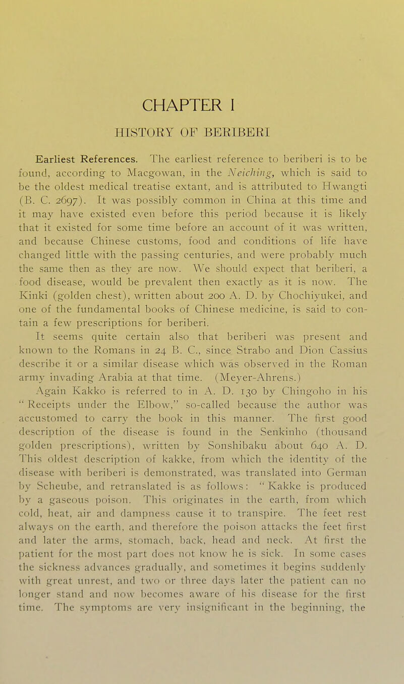 HISTORY OB BERIBERI Earliest References. The earliest reference to beriberi is to be found, according to Macgowan, in the Neichuig, which is said to be the oldest medical treatise extant, and is attributed to Hwangti (B. C. 2697). It was possibly common in China at this time and it may have existed even before this period because it is likely that it existed for some time before an account of it was written, and because Chinese customs, food and conditions of life have chang'ed little with the passing centuries, and were probably much the same then as they are now. We should expect that beriberi, a food disease, would be prevalent then exactly as it is now. The Kinki (golden chest), written about 200 A. D. by Chochiyukei, and one of the fundamental books of Chinese medicine, is said to con- tain a few prescriptions for beriberi. It seems quite certain also that beriberi was present and known to the Romans in 24 B. C, since Strabo and Dion Cassius describe it or a similar disease which was observed in the Roman army invading Arabia at that time. (Meyer-Ahrens.) Again Kakko is referred to in A. D. 130 b}^ Chingoho in his  Receipts under the Elbow, so-called because the author was accustomed to carry the book in this manner. The fi.rst good description of the disease is found in the Senkinho (thousand golden prescriptions), written by Sonshibaku about 640 A. D. This oldest description of kakke, from which the identity of the disease with beriberi is demonstrated, was translated into German by Scheube, and retranslated is as follows: Kakke is produced by a gaseous poison. This originates in the earth, from which cold, heat, air and dampness cause it to transpire. The feet rest always on the earth, and therefore the poison attacks the feet hrst and later the arms, stomach, l^ack, head and neck. At first the patient for the most part does not know he is sick. In some cases the sickness advances gradually, and sometimes it begins suddenly with great unrest, and two or three days later the patient can no longer stand and now becomes aware of liis disease for the lirst time. The .symptoms are very insignificant in the beginning, the