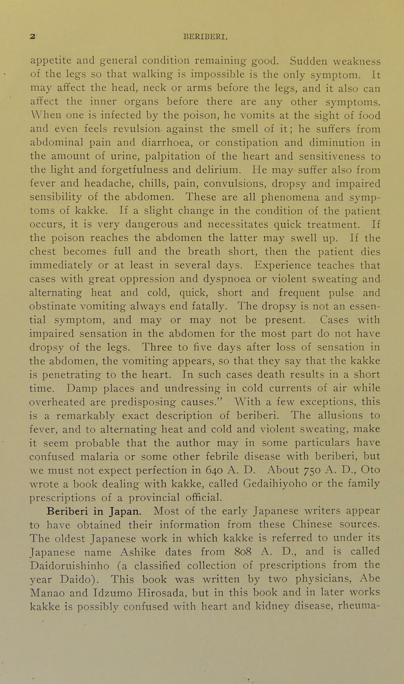 appetite and general condition remaining good. Sudden weakness of the legs so that walking is impossible is the only symptom. It may affect the head, neck or arms before the legs, and it also can affect the inner organs before there are any other symptoms. When one is infected by the poison, he vomits at the sight of food and even feels revulsion against the smell of it; he suffers from abdominal pain and diarrhoea, or constipation and diminution in the amount of urine, palpitation of the heart and sensitiveness to the light and forgetfulness and delirium. He may suffer also from fever and headache, chills, pain, convulsions, dropsy and impaired sensibility of the abdomen. These are all phenomena and symp- toms of kakke. If a slight change in the condition of the patient occurs, it is very dangerous and necessitates quick treatment. If the poison reaches the abdomen the latter may swell up. If the chest becomes full and the breath short, then the patient dies immediately or at least in several days. Experience teaches that cases with great oppression and dyspnoea or violent sweating and alternating heat and cold, quick, short and frequent pulse and obstinate vomiting always end fatally. The dropsy is not an essen- tial symptom, and may or may not be present. Cases with impaired sensation in the abdomen for the most part do not have dropsy of the legs. Three to five days after loss of sensation in the abdomen, the vomiting appears, so that they say that the kakke is penetrating to the heart. In such cases death results in a short time. Damp places and undressing in cold currents of air while overheated are predisposing causes. AVith a few exceptions, this is a remarkably exact description of beriberi. The allusions to fever, and to alternating heat and cold and violent sweating, make it seem probable that the author may in some particulars have confused malaria or some other febrile disease with beriberi, but we must not expect perfection in 640 A. D. About 750 A. D., Oto wrote a book dealing with kakke, called Gedaihiyoho or the family prescriptions of a provincial official. Beriberi in Japan. Most of the early Japanese writers appear to have obtained their information from these Chinese sources. The oldest Japanese work in which kakke is referred to under its Japanese name Ashike dates from 808 A. D., and is called Daidoruishinho (a classified collection of prescriptions from the year Daido). This book was written by two physicians, Abe Manao and Idzumo Hirosada, but in this book and in later works kakke is possibly confused with heart and kidney disease, rheuma-