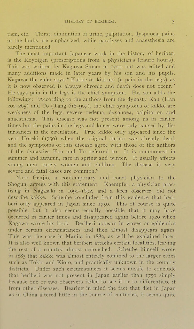 tism, etc. Thirst, diminution of urine, palpitation, dyspnoea, pains in the limbs are emphasized, while paralyses and anaesthesia are barely mentioned. The most important Japanese work in the history of beriberi is the Koyoigen (prescriptions from a physician's leisure hours). This was written by Kagawa Shuan in 1720, but was edited and many additions made in later years by his son and his pupils. Kagawa the elder says  Kakke or kiakuki (a pain in the legs) as it is now observed is always chronic and death does not occur. He says pain in the legs is the chief symptom. His son adds the following: According to the authors from the dynasty Kan (Han 202-265) and To (Tang 618-907), the chief symptoms of kakke are weakness of the legs, severe oedema, dyspnoea, palpitation and anaesthesia. This disease was not present among us in earlier times but the pains in the legs and knees were only caused by dis- turbances in the circulation. True kakke only appeared since the year Horeki (1750) when the original author was already dead, and the symptoms of this disease agree Avith those of the authors of the dynasties Kan and To referred to. It is commonest in summer and autumn, rare in spring and winter. It usually affects young men, rarely women and children. The disease is very severe and fatal cases are common. Noro Genjio, a contemporary and court physician to the Shogun, agrees with this statement. Kaempfer, a physician prac- tising in Nagasaki in 1690-1692, and a keen observer, did not describe kakke. Scheube concludes from this evidence that beri- beri only appeared in Japan since 1750. This of course is quite possible, but it also seems equally possible that it may have occurred in earlier times and disappeared again before 1720 when Kagawa wrote his book. Beriberi appears in waves or epidemics under certain circumstances and then almost disappears again. This was the case in Manila in 1882, as will be explained later. It is also well known that beriberi attacks certain localities, leaving the rest of a country almost untouched. Scheube himself wrote in 1883 that kakke was almost entirely confined to the larger cities such as Tokio and Kioto, and practically unknown in the country districts. Under such circumstances it seems unsafe to conclude that beriberi was not present in Japan earlier than 1750 simply because one or two observers failed to see it or to differentiate it from other diseases. Bearing in mind the fact that diet in Japan as in China altered little in the course of centuries, it seems quite
