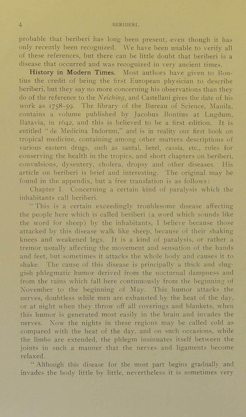proljalile that beriberi lias lony Ijeen present, even though it has only recently been recognized. \\'e have been unable to verify all of these references, but there can be little doubt that beriberi is a disease that occurred and was recognized in very ancient times. History in Modern Times. Most authors have given to IJon- tius the credit of being the Hrst European physician to describe beriberi, but they say no more concerning his observations than they do of the reference to the Neiching, and Castellani gives the date of his work as 1758-59. The library of the Bureau of Science, Manila, contains a volume published by Jacobus Bontius at Lugdum, Batavia, in 1642, and this is believed to be a first edition. It is entitled  de Medicina Indorum, and is in reality our first book on tropical medicine, containing among other matters descriptions of various eastern drugs, such as santal, betel, cassia, etc., rules for conserving the health in the tropics, and short chapters on l^eriberi, convulsions, dysentery, cholera, dropsy and other diseases, tiis article on beriberi is brief and interesting. The original may be found in the appendix, but a free translation is as follows: Chapter I. Concerning a certain kind of paralysis which the inhabitants call l)eri])eri.  This is a certain exceedingly troublesome disease alTecting the people here which is called beriberi (a word which sounds like the word for sheep) by the inhabitants, I believe because those attacked by this disease walk like sheep, because of their shaking- knees and weakened legs. It is a kind of parah sis, or rather a tremor usually aflfecting the mox'ement and sensation of the hands and feet, but sometimes it attacks the whole body and causes it to shake. The cause of this disease is principally a thick and slug- gish phlegmatic humor derived from the nocturnal dampness and from the rains which fall here continuously from the beginniir^' of November to the beginning of May. This humor attacks the nerves, doubtless while men are exhausted by the heat of the day, or at night when they throw of¥ all coverings and blankets, when this humor is generated most easily in the brain and invades the nerves. Now the nights in these regions may be called cold as compared with the heat of the day, and on such occasions, while the lim])s are extended, the phlegm insinuates itself between the joints in such a manner that the nerves and ligaments become relaxed.  Although this disease for the most i)art begins gradually and invades the body little by little, nevertheless it is sometimes very