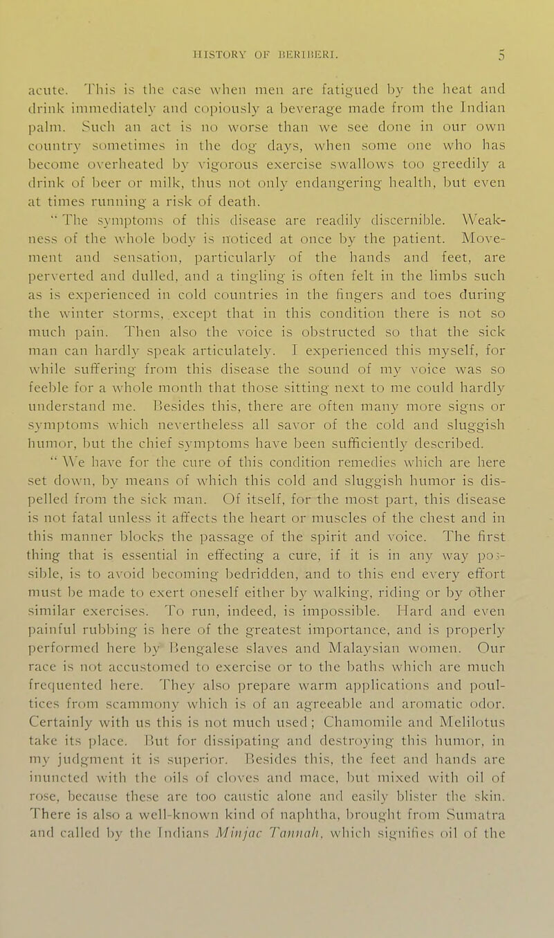 acute. This is the case when men are fatigued l^y the heat and drink immediately and copiously a beverage made from the Indian palm. Such an act is no worse than we see done in our own Cduntry sometimes in the dog' days, when some one who has become overheated by vigorous exercise swallows too greedily a drink of beer or milk, thus not only endangering health, l)ut even at times running a risk of death. '■ The s}-mptoms of this disease are readily discernible. Weak- ness of the whole body is noticed at once by the patient. Move- ment and sensation, particularly of the hands and feet, are perverted and dulled, and a tingling is often felt in the limbs such as is experienced in cold countries in the fingers and toes during the winter storms, except that in this condition there is not so much pain. Then also the voice is obstructed so that the sick man can hardly speak articulately. I experienced this myself, for while suffering from this disease the sound of my voice was so feeble for a whole month that those sitting next to me could hardly understand me. besides this, there are often many more signs or symptoms which nevertheless all savor of the cold and sluggish humor, but the chief symptoms have been sufficiently descri]:)ed. '■ We have for the cure of this condition remedies which are here set down, by means of which this cold and sluggish humor is dis- pelled from the sick man. Of itself, for the most part, this disease is not fatal unless it affects the heart or muscles of the chest and in this manner blocks the passage of the spirit and voice. The first thing that is essential in effecting a cure, if it is in any way po ri- sible, is to avoid becoming bedridden, and to this end every effort must be made to exert oneself either by walking, riding or by other similar exercises. To run, indeed, is impossible. Hard and even painful rubbing is here of the greatest importance, and is j^roperly performed here by Hengalese slaves and Malaysian women. Our race is not accustomed to exercise or to the baths which are much frequented here. They also prepare warm applications and poul- tices from scammony which is of an agreeable and aromatic odor. Certainly with us this is not much used; Chamomile and Melilotus take its ])lace. But for dissipating and destroying this humor, in my judgment it is superior. Besides this, the feet and hands are inuncted with the oils of cloves and mace, but mixed with oil of rose, because these are too caustic alone and easily blister the skin. There is al.so a well-known kind of naphtha, brought from Sumatra and called by the Indians Miiijac Tannah, which signihcs oil of the