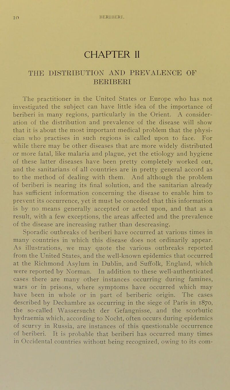 CHAPTER II THE DISTRIBUTION AND PREVALENCE OF BERIBERI The practitioner in the United States or Europe who has not investigated the subject can have little idea of the importance of beriberi in many regions, particularly in the Orient. A consider- ation of the distribution and prevalence of the disease will show that it is about the most important medical problem that the physic cian who practises in such regions is called upon to face. For while there may be other diseases that are more widely distributed or more fatal, like malaria and plague, yet the etiology and hygiene of these latter diseases have been pretty completely worked out, and the sanitarians of all countries are in pretty general accord as to the method of dealing with them. And although the problem of beriberi is nearing its final solution, and the sanitarian already has sufficient information concerning the disease to enable him to prevent its occurrence, yet it mvist be conceded that this information is by no means generally accepted or acted upon, and that as a result, with a few exceptions, the areas affected and the prevalence of the disease are increasing rather than descreasing. Sporadic outbreaks of beriberi have occurred at various times in many countries in which this disease does not ordinarily appear. As ilkistrations, we may quote the various outbreaks reported from the United States, and the well-known epidemics that occurred at the Richmond Asylum in Dublin, and Suffolk, England, which were reported by Norman. In addition to these well-authenticated cases there are many other instances occurring during famines, wars or in prisons, where symptoms have occurred which may have been in whole or in part of beriberic origin. The cases described by Dechambre as occurring in the siege of Paris in 1870, the so-called Wassersucht der Gefangnisse, and the scorbutic hydraemia which, according to Nocht, often occurs during epidemics of scurvy in Russia, are instances of this questionable occurrence of beriberi. It is probable that beriberi has occurred many times in Occidental countries without being recognized, owing to its com-