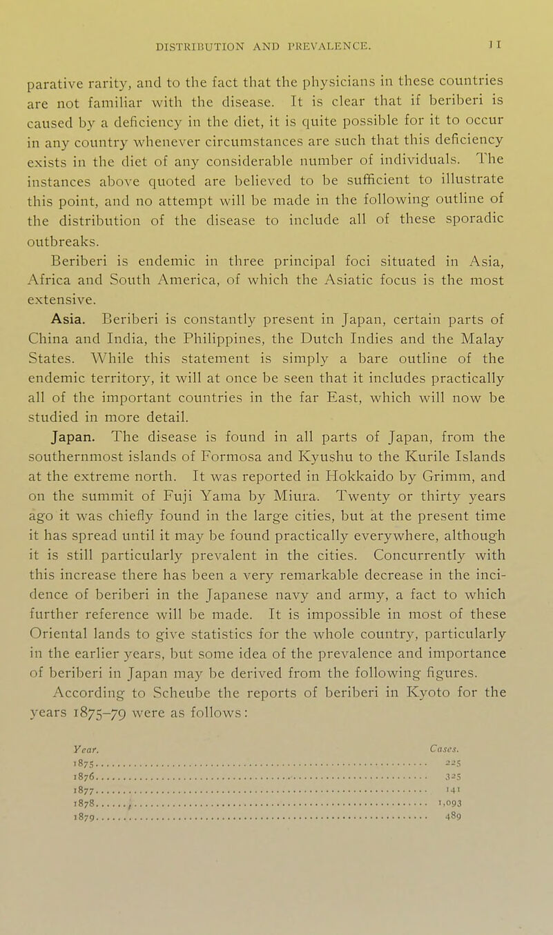 parative rarity, and to the fact that the physicians in these countries are not familiar with the disease. It is clear that if beriberi is caused by a deficiency in the diet, it is quite possible for it to occur in any country whenever circumstances are such that this deficiency exists in the diet of any considerable number of individuals. The instances above quoted are believed to be sufficient to illustrate this point, and no attempt will be made in the following outHne of the distribution of the disease to include all of these sporadic outbreaks. Beriberi is endemic in three principal foci situated in Asia, Africa and South America, of which the Asiatic focus is the most extensive. Asia. Beriberi is constantly present in Japan, certain parts of China and India, the Philippines, the Dutch Indies and the Malay States. While this statement is simply a bare outline of the endemic territory, it will at once be seen that it includes practically all of the important countries in the far East, which will now be studied in more detail. Japan. The disease is found in all parts of Japan, from the southernmost islands of Formosa and Kyushu to the Kurile Islands at the extreme north. It was reported in Hokkaido by Grimm, and on the summit of Fuji Yama by Miura. Twenty or thirty years ago it was chiefly found in the large cities, but at the present time it has spread until it may be found practically everywhere, although it is still particularly prevalent in the cities. Concurrently with this increase there has been a very remarkable decrease in the inci- dence of beriberi in the Japanese navy and army, a fact to which further reference will be made. It is impossible in most of these Oriental lands to give statistics for the whole country, particularly in the earlier years, but some idea of the prevalence and importance of beriberi in Japan may be derived from the following figures. According to Scheube the reports of beriberi in Kyoto for the years 1875-79 were as follows: Vcar. Cases. 187s 225 1876 32$ 1877 141 1878 , 1.093 1879 489