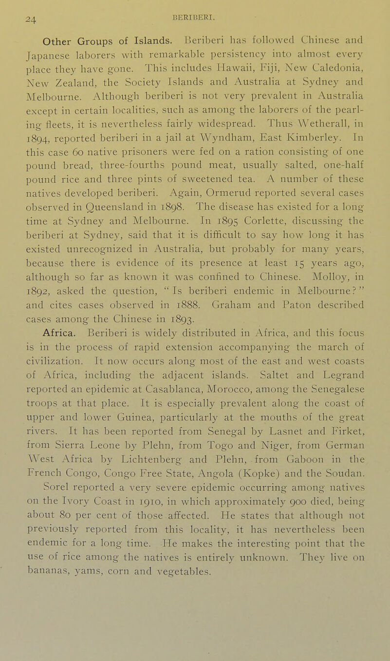 Other Groups of Islands, lieriberi has followed Chinese and Japanese laborers witli remarkable persistency into almost every place they have gone. This includes Hawaii, Fiji, New Caledonia, New Zealand, the Society Islands and Australia at Sydney and Melbourne. Although beriberi is not very prevalent in Australia except in certain localities, such as among the lalDorers of the pearl- ing fleets, it is nevertheless fairly widespread. Thus W'etherall, in 1894, reported beriberi in a jail at Wyndham, East Kimberley. In this case 60 native prisoners were fed on a ration consisting of one pound bread, three-fourths pound meat, usually salted, one-half pound rice and three pints of sweetened tea. A number of these natives developed beriberi. Again, Ormerud reported several cases observed in Queensland in 1898. The disease has existed for a long- time at Sydney and Melbourne. In 1895 Corlette, discussing the beriberi at Sydney, said that it is difficult to say how long it has existed unrecognized in Australia, but probably for many years, because there is evidence of its presence at least 15 years ago, although so far as known it was confined to Chinese. Molloy, in 1892, asked the question, Is beriberi endemic in Melbourne? and cites cases observed in 1888. Graham and Paton described cases among the Chinese in 1893. Africa. Beriberi is wadely distributed in Africa, and this focus is in the process of rapid extension accompanying the march of civilization. It now occurs along most of the east and west coasts of Africa, including the adjacent islands. Saltet and Legrand reported an epidemic at Casablanca, Morocco, among the Senegalese troops at that place. It is especially prevalent along the coast of upi^er and lower Guinea, particularly at the mouths of the great rivers. It has been reported from Senegal by Lasnet and Firket, from Sierra Leone by Plehn, from Togo and Niger, from German West Africa by Lichtenberg and Plehn, from Gaboon in tlie French Congo, Congo Free State, Angola (Kopke) and the Soudan. Sorel reported a very severe epidemic occurring among natives on the Ivory Coast in 1910, in which approximately 900 died, l)eing about 80 per cent of those afifected. He states that although not previously reported from this locality, it has nevertheless been endemic for a long time. He makes the interesting jjoint that the use of rice among the natives is entirely unknown. They live on bananas, yams, corn and vegetables.