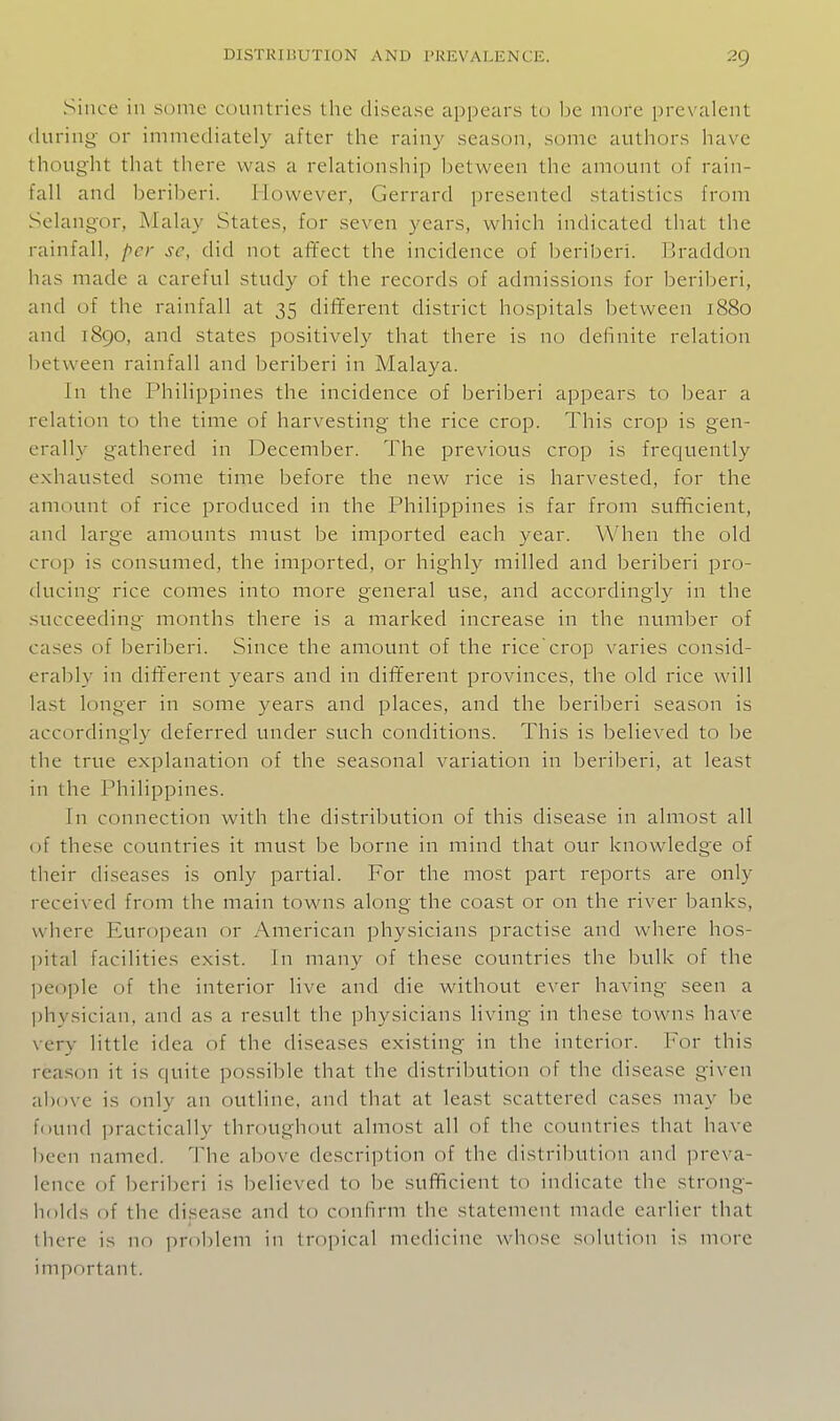 Since in some countries the disease appears to be more prevalent (luring- or immediately after the rainy season, some authors have thought that there was a relationship between the amount of rain- fall and beriberi. However, Gerrard presented statistics from Selangor, Malay States, for seven years, which indicated that the rainfall, per se, did not affect the incidence of beriberi. Braddon has made a careful study of the records of admissions for beriberi, and of the rainfall at 35 different district hospitals between 1880 and 1890, and states positively that there is no definite relation l)etween rainfall and beriberi in Malaya. In the Philippines the incidence of beriberi appears to bear a relation to the time of harvesting- the rice crop. This crop is gen- erally gathered in December. The previous crop is frequently exhausted some time before the new rice is harvested, for the amount of rice produced in the Philippines is far from sufficient, and large amounts must be imported each year. When the old crop is consumed, the imported, or highly milled and beriberi pro- ducing rice comes into more general use, and accordingly in the succeeding months there is a marked increase in the number of cases of beriberi. Since the amount of the ricecrop varies consid- eraljly in different years and in different provinces, the old rice will last longer in some years and places, and the beriberi season is accordingly deferred under such conditions. This is believed to be the true explanation of the seasonal variation in beriberi, at least in the Philippines. In connection with the distribution of this disease in almost all of these countries it must be borne in mind that our knowledge of their diseases is only partial. For the most part reports are only received from the main towns along the coast or on the river banks, where European or American physicians practise and where hos- pital facilities exist. In many of these countries the bulk of the ])eople of the interior live and die without ever having seen a physician, and as a result the physicians living in these towns have very little idea of the diseases existing in the interior. For this reason it is quite possible that the distribution of the disease given above is only an outline, and that at least scattered cases may be found practically throughout almost all of the countries that have been named. The above description of the distribution and preva- lence of beriberi is believed to be sufificient to indicate the strong- holds of the disease and to confirm the statement made earlier that there is no problem in tropical medicine whose solution is more important.