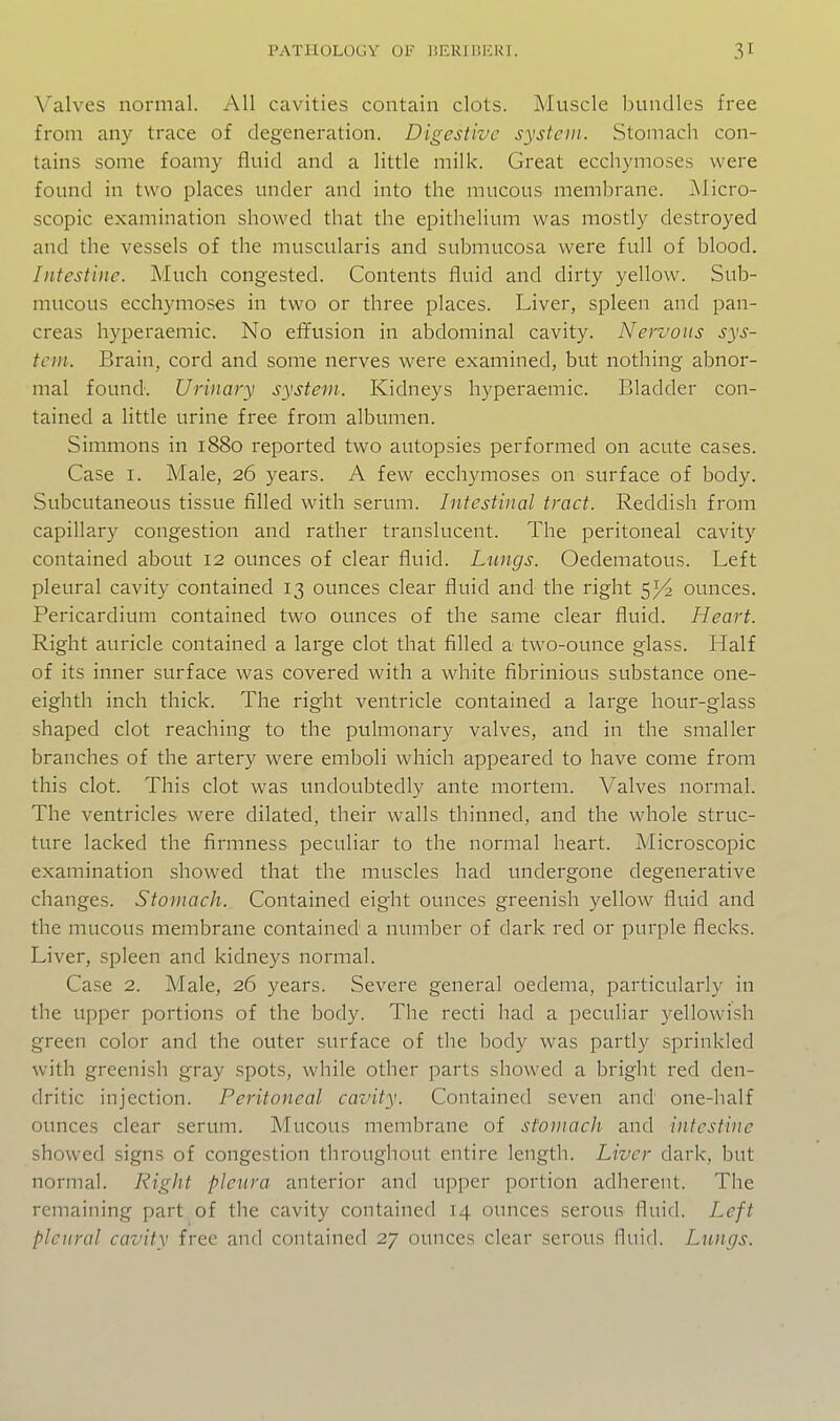 \'alves normal. All cavities contain clots. Muscle bundles free from any trace of degeneration. Digestive system. Stomach con- tains some foamy fluid and a little milk. Great ecchymoses were found in two places under and into the mucous membrane. jNlicro- scopic examination showed that the epithelium was mostly destroyed and the vessels of the muscularis and submucosa were full of blood. Intestine. Much congested. Contents fluid and dirty yellow. Sub- mucous ecchymoses in two or three places. Liver, spleen and pan- creas hyperaemic. No effusion in abdominal cavity. Nervous sys- tem. Brain, cord and some nerves were examined, but nothing abnor- mal found. Urinary system. Kidneys hyperaemic. Bladder con- tained a little urine free from albumen. Simmons in 1880 reported two autopsies performed on acute cases. Case I. Male, 26 years. A few ecchymoses on surface of body. Subcutaneous tissue filled with serum. Intestinal tract. Reddish from capillary congestion and rather translucent. The peritoneal cavity contained about 12 ounces of clear fluid. Lungs. Oedematous. Left pleural cavity contained 13 ounces clear fluid and the right 5^ ounces. Pericardium contained two ounces of the same clear fluid. Heart. Right auricle contained a large clot that filled a two-ounce glass. Half of its inner surface was covered with a white fibrinious substance one- eighth inch thick. The right ventricle contained a large hour-glass shaped clot reaching to the pulmonary valves, and in the smaller branches of the artery were emboli which appeared to have come from this clot. This clot was undoubtedly ante mortem. Valves normal. The ventricles were dilated, their walls thinned, and the wdiole struc- ture lacked the firmness peculiar to the normal heart. Microscopic examination showed that the muscles had undergone degenerative changes. Stomach. Contained eight ounces greenish yellow fluid and the mucous membrane contained' a number of dark red or purple flecks. Liver, spleen and kidneys normal. Case 2. Male, 26 years. Severe general oedema, particularly in the upper portions of the body. The recti had a peculiar yellowish green color and the outer surface of the body was partly spi'inkled with greenish gray spots, while other parts showed a bright red den- dritic injection. Peritoneal cavity. Contained seven and one-half ounces clear serum. Mucous membrane of stomacJi and intestine showed signs of congestion throughout entire length. Liver dark, but normal. Right pleura anterior and upper portion adherent. The remaining part of the cavity contained 14 ounces serous fluid. Left pleural cavity free and contained 27 ounces clear serous fluid. Lungs.