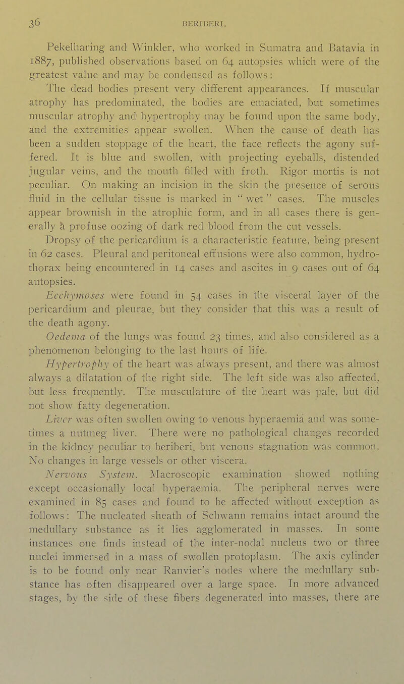 Pekelharing- and Winkler, who worked in Sumatra and Batavia in 1887, published observations based on 64 autopsies which were of the greatest value and may be condensed as follows: The dead bodies present very dififerent appearances. If muscular atrophy has predominated, the bodies are emaciated, but sometimes muscular atrophy and hypertrophy may be found upon the same body, and the extremities appear swollen. When the cause of death has been a sudden stoppage of the heart, the face reflects the agony suf- fered. It is blue and swollen, with projecting eyeballs, distended jugular veins, and the mouth filled with froth. Rigor mortis is not peculiar. On making an incision in the skin the presence of serous fluid in the cellular tissue is marked in  wetcases. The muscles appear brownish in the atrophic form, and in all cases there is gen- erally a profuse oozing of dark red blood from the cut vessels. Dropsy of the pericardium is a characteristic feature, being present in 62 cases. Pleural and peritoneal effusions were also common, hydro- thorax being encountered in 14 cases and ascites in 9 cases out of 64 autopsies. Ecchymoscs were found in 54 cases in the visceral layer of the pericardium and pleurae, but they consider that this was a result of the death agony. Oedema of the lungs was found 23 times, and also considered as a phenomenon belonging to the last hours of life. Hypertrophv of the heart was always present, and there was almost always a dilatation of the right side. The left side was also aflr'ected, but less frequently. Tlie musculature of the heart was i^ale, but did not show fatty degeneration. Liver was often swollen owing to venous hyperaemia and was some- times a nutmeg liver. There were no pathological changes recorded in the kidney peculiar to beriberi, but venous .stagnation was common. No changes in large vessels or other viscera. Nerz'ous System. Macroscopic examination showed nothing except occasionally local hyperaemia. The peripheral nerves were examined in 85 cases and found to be affected without exception as follows: The nucleated sheath of Schwann remains intact around the medullary substance as it lies agglomerated in masses. In .some instances one finds instead of the inter-nodal nucleus two or three nuclei immersed in a mass of swollen protoplasm. Tlie axis cylinder is to be found only near Ranvier's nodes where the medullary sub- stance has often disappeared over a large space. In more advanced stages, by the side of these fibers degenerated into masses, there are