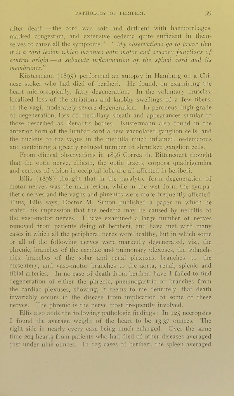 after death — the cord was soft and difllueiit with haemorrhages, marked congestion, antl extensive oedema quite sufficient in lliem- selves to cause all the symptoms.  My observations go to prove that it is a cord lesion which im'olvcs both motor and sensory functions of central origin — a subacute inflammation of the spinal cord and its membranes. Kiistermann (1895) performed an autopsy in ilamhurg on a Chi- nese stoker who had died of beriberi. He found, on examining the heart microscopically, fatty degeneration. In the voluntary muscles, localized loss of the striations and knobby swellings of a few fibers. In the vagi, moderately severe degeneration. In peroneus, high grade of degeneration, loss of medullary sheath and appearances similar to those described as Renaut's bodies. Kiistermann also found in the anterior horn of the lumbar cord a few vacuolated ganglion cells, and the nucleus of the vagus in the medulla much inflamed, oedematous and containing a greatly reduced number of shrunken ganglion cells. From clinical observations in i8g6 Correa de Bittencourt thought that the optic nerve, chiasm, the optic tracts, corpora quadrigemina and centres of vision in occipital lobe are all affected in beriberi. Ellis (1898) thoug'ht that in the paralytic form degeneration of motor nerves was the main lesion, while in the wet form the sympa- thetic nerves and the vagus and phrenics were more frequently afifected. Thus, Ellis says, Doctor M. Simon published a paper in which he stated his impression that the oedema may be caused by neuritis of the vaso-motor nerves. I have examined a large number of nerves removed from patients dying of beriberi, and have met with many cases in which all the peripheral neres were healthy, but in which some or all of the following nerves were markedly degenerated, viz., the phrenic, branches of the cardiac and pulmonary plexuses, the splancli- nics, branches of the solar and renal plexuses, branches to the mesentery, and vaso-motor branches to the aorta, renal, splenic and tibial arteries. In no case of death from beriberi have I failed to find degeneration of either the phrenic, pneumogastric or branches from the cardiac plexuses, showing, it seems to me definitely, that death invariably occurs in the disease from implication of some of these nerves. The phrenic is the nerve most frequently involved. Ellis also adds the following pathologic findings: In 125 necropsies I found the average weight of the heart to be 13.37 ounces. The right side in nearly every case being much enlarged. Over the same time 204 hearts from patients who had died of other diseases averaged just under nine ounces. In 125 cases of beriberi, the spleen averaged