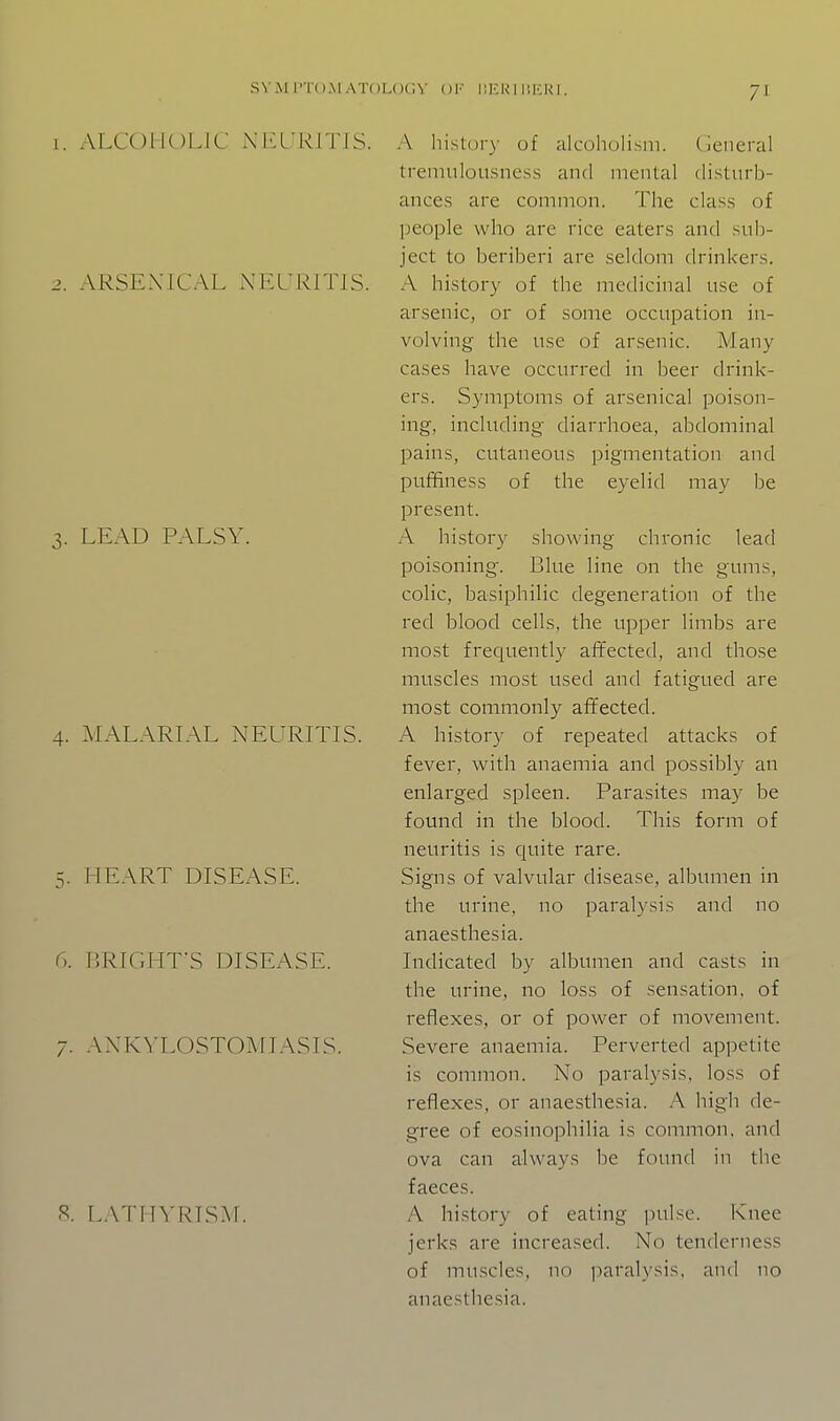 S^■l\l I'TOM ATOLOCN' Ol' liKU I KKRI. 7^ 1. ALCOHOLIC NEL'RrriS. 2. ARSENICAL Nia knis. 3. LEAD PALSY. 4. MALARLAL NEURITIS. 5. HEART DISEASE. 6. BRIGHT'S DISEASE. 7. AXKA'LOSTOAflASIS. 8. L.ATHVr^TSAr. A hi.stury of alcoholism, (ieneral tremulousne.ss and mental disturb- ances are common. The clas.s of people who are rice eaters and sub- ject to beriberi are seldom drinkers. A history of the medicinal use of arsenic, or of some occupation in- volving the use of arsenic. Many cases have occurred in beer drink- ers. Symptoms of arsenical poison- ing, including diarrhoea, abdominal pains, cutaneous pigmentation and puffiness of the eyelid may be present. A history showing chronic lead poisoning. Blue line on the gums, colic, basiphilic degeneration of the red blood cells, the upper limbs are most frequently affected, and those muscles most used and fatigued are most commonly affected. A history of repeated attacks of fever, with anaemia and possibly an enlarged spleen. Parasites may be found in the blood. This form of neuritis is quite rare. Signs of valvular disease, albumen in the urine, no paralysis and no anaesthesia. Indicated by albumen and casts in the urine, no loss of sensation, of reflexes, or of power of movement. Severe anaemia. Perverted appetite is common. No paralysis, loss of reflexes, or anaesthesia. A high de- gree of eosinophilia is common, and ova can always be found in the faeces. A history of eating pulse. Knee jerks are increased. No tenderness of muscles, no paralysis, and no anaesthesia.