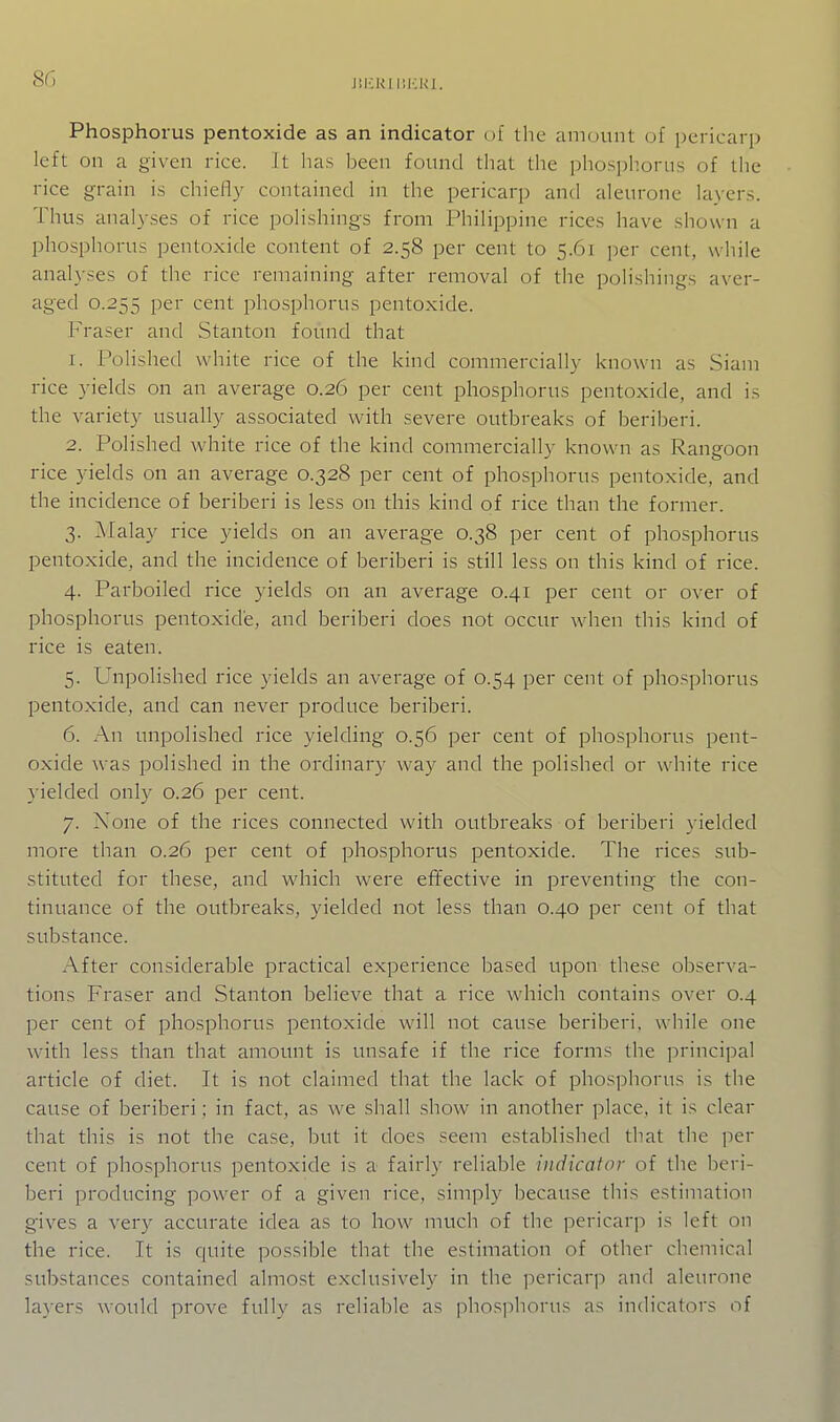 JilCKI IIICRI. Phosphorus pentoxide as an indicator of the aiiKjunt of pericarp left on a given rice. It has been found that the phosphorus of the rice grain is chiefly contained in the pericarp and aleurone layers. Thus analyses of rice polishings from Philippine rices have shown a phosphorus pentoxide content of 2.58 per cent to 5.61 per cent, while analyses of the rice remaining after removal of the polishings aver- aged 0.255 per cent phosphorus pentoxide. Fraser and Stanton found that 1. Polished white rice of the kind commercially known as Siam rice 3-ields on an average 0.26 per cent phosphorus pentoxide, and is the variety usually associated with severe outbreaks of beriberi. 2. Polished white rice of the kind commercially known as Rangoon rice yields on an average 0.328 per cent of phosphorus pentoxide, and the incidence of beriberi is less on this kind of rice than the former. 3. Malay rice yields on an average 0.38 per cent of phosphorus pentoxide, and the incidence of beriberi is still less on this kind of rice. 4. Parboiled rice yields on an average 0.41 per cent or over of phosphorus pentoxidie, and beriberi does not occur when this kind of rice is eaten. 5. Unpolished rice yields an average of 0.54 per cent of phosphorus pentoxide, and can never produce beriberi. 6. An unpolished rice yielding 0.56 per cent of phosphorus pent- oxide was polished in the ordinary way and the polished or white rice yielded only 0.26 per cent. 7. None of the rices connected with outbreaks of beriberi yielded more than 0.26 per cent of phosphorus pentoxide. The rices sub- stituted for these, and which were efifective in preventing the con- tinuance of the outbreaks, yielded not less than 0.40 per cent of that substance. After considerable practical experience based upon these observa- tions Fraser and Stanton believe that a rice which contains over 0.4 per cent of phosphorus pentoxide will not cause beriberi, while one with less than that amount is unsafe if the rice forms the principal article of diet. It is not claimed that the lack of phosphorus is the cause of beriberi; in fact, as we shall show in another place, it is clear that this is not the case, but it does seem established that the per cent of phosphorus pentoxide is a fairly reliable indicator of the beri- beri producing power of a given rice, simply because this estimation gives a very accurate idea as to how much of the pericarp is left on the rice. It is quite possible that the estimation of other chemical substances contained almo.st exclusively in the pericarp and aleurone layers would prove fully as reliable as phosphorus as indicators of